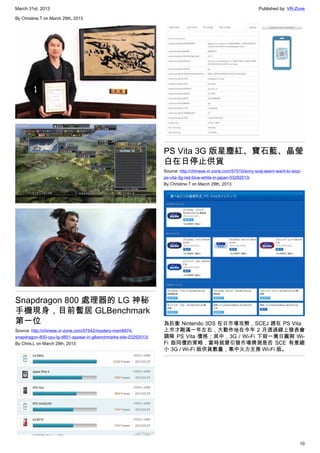 March 31st, 2013 Published by: VR-Zone
10
By Christine.T on March 29th, 2013
Snapdragon 800 處理器的 LG 神秘
手機現身，目前暫居 GLBenchmark
第一位
Source: http://chinese.vr-zone.com/57542/mystery-msm8974-
snapdragon-800-cpu-lg-d801-appear-in-glbenchmarks-site-03292013/
By Chris.L on March 29th, 2013
PS Vita 3G 版星塵紅、寶石藍、晶瑩
白在日停止供貨
Source: http://chinese.vr-zone.com/57510/sony-scej-seem-want-to-stop-
ps-vita-3g-red-blue-white-in-japan-03292013/
By Christine.T on March 29th, 2013
為抗衡 Nintendo 3DS 在日市場攻勢，SCEJ 趕在 PS Vita
上市才剛滿一年左右，大動作地在今年 2 月透過線上發表會
調降 PS Vita 價格；其中，3G / Wi-Fi 下殺一萬日圓與 Wi-
Fi 版同價的策略，當時就曾引發市場猜測是否 SCE 有意縮
小 3G / Wi-Fi 版供貨數量，集中火力主推 Wi-Fi 版。
 