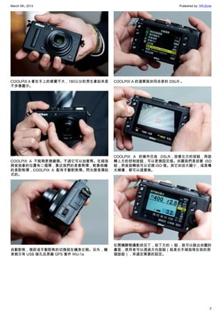 March 5th, 2013 Published by: VR-Zone
2
COOLPIX A 拿在手上的感覺不大，180公分的男生拿起來差
不多像圖示。
COOLPIX A 不能夠更換鏡頭。不過它可以加套筒。在姆指
與食指拿的位置有二個環，靠近我們的是套筒環，較靠相機
的是對焦環，COOLPIX A 配有手動對焦環。閃光燈是彈起
式的。
自動對焦，微距或手動對焦的切換就在機身左側。另外，機
身側方有 USB 接孔及原廠 GPS 套件 WU-1a
COOLPIX A 的選單就如同自家的 DSLR 。
COOLPIX A 的操作仿造 DSLR，按著左方的按鈕，再旋
轉上方的控制旋鈕，可以更換設定值。如圖我們是按著 ISO
鈕，然後旋轉就可以切換 ISO 值。其它如放大縮小，或是曝
光補償，都可以這麼做。
在開機靜態攝影狀況下，按下方的 i 鈕，就可以跳出如圖的
畫面，使用者可以透過方向旋鈕（就是右手姆指現在按的那
個旋鈕），來選定需要的設定。
 