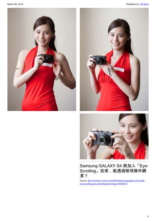 March 5th, 2013 Published by: VR-Zone
4
Samsung GALAXY S4 將加入「Eye-
Scrolling」技術，能透過眼球操作網
頁？
Source: http://chinese.vr-zone.com/54442/samsung-galaxy-s4-to-add-
eye-scrolling-eye-controlling-technology-03052013/
 