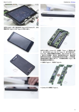 March 1st, 2013 Published by: VR-Zone
3
我們在 MWC 上除了看到採用 Tegra 4i 的 Phoenix 外，也有
機會見到 Tegra 4 以及 Tegra 4i 的核心晶片。
我們可以看到 Cortex-A15 架構的 Tegra 4 單就核心部
分，就大於內嵌 Icera 500 的 Tegra 4i，更不用說包含了
Icera 500、緩衝記憶體等其他顆粒。因此 NVIDIA 將 Tegra
4 鎖定在平板電腦，或許是一個相當明智的決定，畢竟效能
會帶來更多的熱能，而熱能則會消耗更多的電力，如果要選
擇搭配智慧型手機並不是不行，只是會碰到類似 Tegra 3 剛
開始量產時的問題而已。
▼ 左邊為 Tegra 4，右邊為 Tegra 4i。
▼ Cortex-A15 架構的 Tegra 4。
 