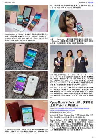 March 5th, 2013 Published by: VR-Zone
6
Samsung GALAXY Note 2 櫻花粉已經於全台各大通路同步
開賣，16GB 建議售價為 22,900 元；GALAXY S3 櫻花粉，
以及 GALAXY S3 mini、GALAXY Tab 2 7.0 La Fleur 法式花
語系列，則會陸續在 2013 年 4 月起推出。
在 Samsung Apps 中，也將推出多款適合女性消費族群的應
用程式，獨家的 FG 彩妝學苑內有超過 500 部美妝影片教
學，以及超過 300 加美妝通路優惠券；下載者可享 2013 年
3 月 1 日起至 2014 年 3 月 31 日無限使用。
台灣 Samsung 電子行動通訊部總經理杜偉昱表示：
「Samsung 相當重視女性消費群，顛覆過去對高科技產品
的印象，拉近智慧型手機和女性族群間的距離。」
另一方面，Samsung 在 2013 年 3 月 2 日
至 3 月 24 日於各週末北中南指定門市舉辦手機健檢活
動，提供旗下智慧型手機 GALAXY Note 系列、GALAXY
S3、GALAXY S2、GALAXY R，以及平板電腦、GALAXY
Camera、Smart Camera 用戶免費健檢；參與者可享配件 9
折優惠，填寫問券還有機會抽中 GALAXY Camera。
即日起至 3 月 17 日止，購買 GALAXY Note 指定機型消費
者，報名參加「這是誰的 GALAXY Note II」網路活動，就有
機會獲得將於 3 月 31 日於臺北南港體育館與 4 月 5 日高雄
小巨蛋舉辦的 GALAXY Concert 銀河旗艦演唱會兩張門票；
演出來賓包括 Hebe 田馥甄、伍佰 & China Blue 與浩角翔
起。
Opera Browser Beta 上線，快來感受
全新 Webkit 引擎的威力
Source: http://chinese.vr-zone.com/54378/opera-browser-beta-hits-
google-play-with-webkit-engine-03052013/
By Mengkuei Hsu on March 5th, 2013
Android 版 Opera Browser Beta 已可在 Google Play 中下
載，快去體驗 Webkit 引擎帶來的全新效能感受。
Opera Software 甫在 MWC 2013 中所展示的 Webkit
引擎 Opera Mobile 瀏覽器，現在已經可以在 Google
Play 中下載，根據 VR-Zone 中文的實際測試，新版 Opera
Mobile 不但改用全新介面，而且效能和相容性都大進，超越
了 Android 上熱門的 Chrome 瀏覽器。喜歡 Opera Mobile 快
去下載體驗這個全新的 Opera 行動瀏覽器吧！
 