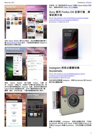 March 5th, 2013 Published by: VR-Zone
7
目前 Opera Mobile 還未正式推出，因此想體驗的讀者要下
載 Opera Browser Beta 版本，才能夠使用最新的 Webkit 引
擎和全新的介面與功能。
新版 Opera Mobile 除了放棄 Presto 引擎，改
用 Webkit 引擎之外，也提供了多種全新功能和介面，例
如可以提供新聞資訊的 Discover 功能，使用者可隨時利用
Opera Mobile 追蹤最新消息；另外下載管理員則支援下載、
續傳、儲存、改名等功能，下載多媒體檔案更得心應手。
如果想一步了解新版採用 Webkit 引擎的 Opera Mobile 有多
強大，請參考我們在 MWC 2013 的實測。
Sony 要用 Firefox OS 低價手機，揮
軍新興市場
Source: http://chinese.vr-zone.com/54344/sony-aiming-for-emerging-
market-with-firefox-low-end-smartphone-03052013/
By Christine.T on March 5th, 2013
Instagram 將推出實體相機
Socialmatic
Source: http://chinese.vr-zone.com/54255/instagram-to-launch-
socialmatic-camera-with-polaroid-03052013/
By damnfat2000 on March 5th, 2013
知名拍照社群軟體 Instagram，將與 Socialmatic 與 Polaroid
聯手推出實體相機？
其實先前就傳聞 Instagram 將推出相機的消息，不過由
Socialmatic 執行長 Scott Hardy 日前表示將與 Polaroid 合
作推出 Instagram 相機 Socialmatic，且目前確實已在研發階
段。
 