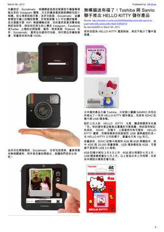 March 5th, 2013 Published by: VR-Zone
8
外觀部份，Socialmatic 相機簡直就是從智慧型手機螢幕裡
跳出來的 Instagram 圖案，方正的機身徹底跳脫傳統包括小
相機、拍立得等刻板印象；至於功能面，Socialmatic 延續
智慧型手機上的觸控習慣，於背面搭載 4.3 吋全觸控螢幕，
並支援藍牙與 WiFi 無線傳輸技術，目的當然是要消費者能
夠即拍即享，例如拍完照立刻上傳至 Instagram、Facebook
或Twitter 之類的社群服務；當然，既然是與 Polaroid 合
作，Socialmatic 當然也內建列印功能，列印匣位於機身側
邊，容量部份則內建 16GB。
由於仍在開發階段，Socialmatic 目前包括規格、畫素等都
尚無相關資料，明年是否會如期推出，就讓我們拭目以待
吧！
無嘴貓迷有福了！Toshiba 與 Sanrio
聯手推出 HELLO KITTY 儲存產品
Source: http://chinese.vr-zone.com/54345/toshiba-work-with-sanrio-to-
push-hello-kitty-series-sdhc-flash-03052013/
By damnfat2000 on March 5th, 2013
若你自認為 HELLO KITTY 重度粉絲，肯定不能少了圖中這
兩樣…
日本儲存產品大廠 Toshiba，日前與三麗鷗 SANRIO 共同合
作推出了一系列 HELLO KITTY 儲存產品，包括有 SDHC 記
憶卡與 USB 隨身碟。
設計上注入的  HELLO KITTY 元素，讓這兩樣原本充滿
「宅」味的儲存產品散發出濃濃的可愛氛圍；例如採用粉紅
色系的 SDHC 記憶卡，上面當然印有可愛的 HELLO
KITTY 圖案，而隨身碟部份則直接把 USB 握柄處設計成一
支 HELLO KITTY 公仔的樣子，重量也只有 10g 而已。
容量部份，SDHC 記憶卡將提供 4GB 與 8GB 兩種版本，其
中 4GB 採 20,000 限量發售，USB 隨身碟則為 8GB，可惜
都不是採用 USB 3.0 規格。
4GB 記憶卡將在 3 月 9 日上市，8GB 部分則預計 6 月上市；
USB 隨身碟將會在 5 月上市。以上皆為日本上市時間，目前
尚未確認台灣是否會引進。
 