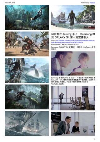 March 5th, 2013 Published by: VR-Zone
10
秘密都在 Jeremy 手上，Samsung 釋
出 GALAXY S4 第一支宣傳影片
Source: http://chinese.vr-zone.com/54319/samsung-tease-first-galaxy-s4-
video-tell-people-jeremy-holding-s4-secret-03042013/
By fantasytrees（跳跳虎） on March 4th, 2013
Samsung GALAXY S4 宣傳影片，稍早於 YouTube 上正式
亮相！
Samsung 即將於 2013 年 3 月 14 日發表新一代的旗艦手機
GALAXY S4，雖然詳細的規格配置與手機外觀，必須等到
當天才會正式揭曉，不過該手機的宣傳影片已經在
YouTube 上亮相。
 