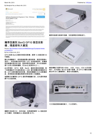 March 5th, 2013 Published by: VR-Zone
12
By Mengkuei Hsu on March 4th, 2013
攜帶型劇院 BenQ GP10 微型投影
機，隨處都有大畫面
Source: http://chinese.vr-zone.com/49952/benq-gp10-projector-hands-
on-03042013/
By fox on March 4th, 2013
GP10 就是 BenQ 最新的微型投影機，僅需 1m 就能投射 40
吋畫面。
數位多媒體盛行，使得週邊裝置也蓬勃發展，微型投影機也
是其一，特別是最近兩年因為 LED 技術進展甚快，更讓微
型投影機有更好的光源，使得投影亮度提昇，所以各家廠商
都十分努力研發新機種，而 BenQ 就是其中之一。
此次評測的 GP10 就是 BenQ 最新的微型投影機，除
了投影機基本可外接訊源或以 USB 儲存媒體放映檔案的功
能，GP10 還有獨家秘密武器，那就是專屬的 DVD 放影機底
座，使得微型投影機能夠應用的影音媒介大幅擴展。
強調輕巧好攜帶的 GP10 還附帶專屬攜行袋，另外還有無線
網卡以及遙控器。
機體本身造型方正，易於收納，短焦鏡頭僅需 1m 就能投射
40 吋畫面，若距離達 2m 就能投影 80 吋。
機頂有基礎功能操作按鍵，包括選單設定都能進行。
機背傳輸介面群包含 HDMI 、USB、Video、VGA 以及音訊
端子，另外還有一組 SD 記憶卡插槽，而 GP10 本體也搭載
總功率 6W 立體聲喇叭，聲音也相當響亮。
卡片型遙控器按鍵相當大，十分好操作。
 
