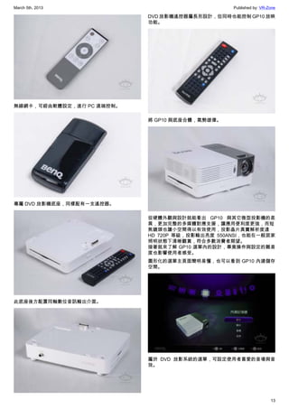 March 5th, 2013 Published by: VR-Zone
13
無線網卡，可經由軟體設定，進行 PC 遠端控制。
專屬 DVD 放影機底座，同樣配有一支遙控器。
此底座後方配置同軸數位音訊輸出介面。
DVD 放影機遙控器屬長形設計，但同時也能控制 GP10 放映
功能。
將 GP10 與底座合體，氣勢雄偉。
從硬體外觀與設計就能看出 GP10 與其它微型投影機的差
異，更加完整的多媒體對應支援，讓應用便利度更強，而短
焦鏡頭也讓小空間得以有效使用，投影晶片真實解析度達
HD 720P 等級，投影輸出亮度 550ANSI，也能在一般居家
照明狀態下清晰觀賞，符合多數消費者期望。
接著就來了解 GP10 選單內的設計，畢竟操作與設定的難易
度也影響使用者感受。
圖形化的選單主頁面簡明易懂，也可以看到 GP10 內建儲存
空間。
屬於 DVD 放影系統的選單，可設定使用者喜愛的音場與音
效。
 