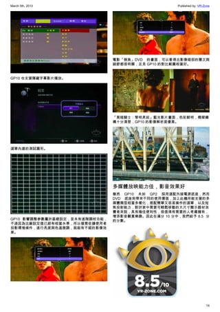 March 5th, 2013 Published by: VR-Zone
14
GP10 也支援隱藏字幕影片播放。
選單內建的測試圖形。
GP10 影響調整參數屬於基礎設定，並未有進階調校功能，
不過因為出廠設定值已經有相當水準，所以僅需依據使用者
投影環境條件，進行亮度與色溫微調，就能有不錯的影像效
果。
電影「劍魚」DVD 的畫面，可以看得出影像暗部的層次與
細節都很明顯，足見 GP10 的對比範圍相當好。
「黑暗騎士：黎明昇起」藍光影片畫面，色彩鮮明，橋樑鋼
構十分清楚，GP10 的影像解析度優異。
多媒體放映能力佳，影音效果好
雖然 GP10 未如 GP2 採用選配外接電源底座，然而
DVD 底座則帶來不同的使用價值，加上此機所能支援的多
媒體類型相當多樣化，搭配簡單又容易操作的選單，以及短
焦投射能力，對於家中需要可輕鬆移動的大尺寸顯示器材消
費者來說，具有極佳便利性，很值得有需要的人考慮擁有，
增添影音觀賞樂趣。因此在滿分 10 分中，我們給予 8.5  分
的分數。
 