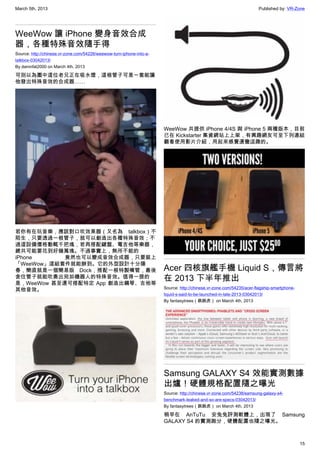 March 5th, 2013 Published by: VR-Zone
15
WeeWow 讓 iPhone 變身音效合成
器，各種特殊音效隨手得
Source: http://chinese.vr-zone.com/54226/weewow-turn-iphone-into-a-
talkbox-03042013/
By damnfat2000 on March 4th, 2013
可別以為圖中這位老兄正在吸水煙，這根管子可是一套能讓
他發出特殊音效的合成器……
若你有在玩音樂，應該對口吹效果器（又名為 talkbox）不
陌生，只要透過一根管子，就可以創造出各種特殊音效；不
過這設備價格動輒千把塊，若再搭配鍵盤、電吉他等樂器，
總共可能要花到好幾萬塊。不過事實上，無所不能的
iPhone 竟然也可以變成音效合成器，只要裝上
「WeeWow」這組套件就能辦到。它的外型設計十分陽
春，簡直就是一個簡易版 Dock，搭配一根特製嘴管，最後
含住管子就能吹奏出宛如機器人的特殊音效。值得一提的
是，WeeWow 甚至還可搭配特定 App 創造出鋼琴、吉他等
其他音效。
WeeWow 共提供 iPhone 4/4S 與 iPhone 5 兩種版本，目前
已在 Kickstarter 集資網站上上架，有興趣網友可至下列連結
觀看使用影片介紹，用起來感覺還蠻逗趣的。
Acer 四核旗艦手機 Liquid S，傳言將
在 2013 下半年推出
Source: http://chinese.vr-zone.com/54235/acer-flagship-smartphone-
liquid-s-said-to-be-launched-in-late-2013-03042013/
By fantasytrees（跳跳虎） on March 4th, 2013
Samsung GALAXY S4 效能實測數據
出爐！硬體規格配置隨之曝光
Source: http://chinese.vr-zone.com/54238/samsung-galaxy-s4-
benchmark-leaked-and-so-are-specs-03042013/
By fantasytrees（跳跳虎） on March 4th, 2013
稍早在 AnTuTu 安兔兔評測軟體上，出現了 Samsung
GALAXY S4 的實測跑分，硬體配置也隨之曝光。
 