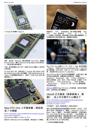 March 1st, 2013 Published by: VR-Zone
4
▼ Cortex-A9 架構的 Tegra 4i。
或許，這也是 Samsung 傳出將捨棄 big.LITTLE 架構的
Exynos 5 Octa，轉向 Qualcomm Snapdragon 600 的原因之
一：熱功耗無法順利解決。
不過，對於兩顆核心的 TDP，現場 NVIDIA 相關人士並沒有
多作說明。
在 PCB 的另一面，我們見到了 SanDisk 與 NVIDIA 合作
的 iNAND Extreme 嵌入式記憶體。目前 iNAND Extreme 在
Tegra 4 平板電腦參考設計上，提供了 16GB 以及 32GB 兩
種容量大小。
New HTC One 上市發表會，將延後
至 7 日舉辦
Source: http://chinese.vr-zone.com/54067/new-htc-one-press-event-push-
back-to-march-7th-03012013/
By fantasytrees（跳跳虎） on March 1st, 2013
原訂於 4 日的 New HTC One 發表會，將延後至 7 日舉辦。
根據來自 HTC 的消息指出，旗下最新的旗艦 New
HTC One，將延後至 2013 年 3 月
7 日舉辦上市發表會，屆時將會公布該手機的建議售價，以
及與電信商共推的資費方案、預購贈品等資訊。
New HTC One 配備 4.7 吋、1920 x 1080 解析度螢幕
（468ppi），內建 Qualcomm Snapdragon 600, 1.7GHz 四
核心處理器、2GB RAM，共有 16 / 32 / 64GB 三種儲存空
間，系統版本為 Android 4.1.2 Jelly Bean。
New HTC One 是 HTC 新世代的旗艦機種，全鋁合金的一體
成形設計相當吸睛，硬體規格也相當到位，搭載的
Qualcomm Snapdragon 600, 1.7GHz（APQ8064T）
四核心處理器、2GB RAM 均為一時之選，且擁有「HTC
BlinkFeed」、「HTC BoomSound」、「HDR 麥克風」、
「Sense Voice」、「Sense TV」與「HTC Zoe 實境相簿」
等技術與功能。
VR-Zone 將前往 New HTC One 上市發表會，若有任何最新
訊息，我們將為大家持續關注！
Ubisoft 正式發表《刺客教條 4：黑
旗》，但上市日期不小心曝光了
Source: http://chinese.vr-zone.com/54021/ubisoft-accidentally-leak-
assassins-creed-4-launch-date-03012013/
By Christine.T on March 1st, 2013
不用再猜了，因為《刺客教條 4》真的出現啦！
就在大家爭相猜測神祕海報真實身分的同時，Ubisoft 正式
宣布了新作《刺客教條 IV：黑旗》（Assassin’s Creed IV:
Black Flag）（暫譯），同步揭開了盒裝設計，並確定會在
PC、Wii U 以及 PS3 和 Xbox 360 推出； 一如先前猜測，新
主角果然跟海盜有關係，還能隱約看見斗篷下的造型跟以往
完全不同。但另一方面，竟然有網站不小心先破了梗，把遊
戲上市日期 10 月 29 日挖出來啦。
▼ 正常的官網應該長這樣。
 