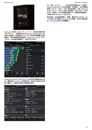 March 5th, 2013 Published by: VR-Zone
16
Samsung 即將於 2013 年 3 月 14 日發表的旗艦手機
GALAXY S4，一度傳言將改用 Qualcomm Snapdragon 600
四核心處理器，但根據稍早 AnTuTu 安兔兔評測軟體流出數
據顯示，該手機搭載的處理器為 Samsung Exynos 5410,
1.8GHz，是否會有變種版本，則有待官方宣布。
Samsung GALAXY S4 在 AnTuTu 安兔兔評測軟體的跑分部
份，獲得高達 24,894 分的優異表現，與目前市售的所有高
階手機相比，這樣的效能跑分確實相當強悍。
另一方面，AnTuTu 安兔兔評測軟體也進一步揭露了
Samsung GALAXY S4 的規格配置，訊息顯示，該手機將會
配置 4.99 吋、1920 x 1080 解析度螢幕，內建 Samsung
Exynos 5410, 1.8GHz 四核心處理器、2GB RAM / 32GB
ROM，並擁有 1,300 萬畫素相機及 210 萬畫素前置鏡頭，
系統版本為 Android 4.2 Jelly Bean。
雖然規格、效能等數據曝光，實機、實拍照片也已流出；但
上述消息均尚未獲得 Samsung 官方證實；若有任何最新訊
息，VR-Zone 將為大家持續關注！
 