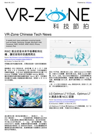March 8th, 2013 Published by: VR-Zone
1
VR-Zone Chinese Tech News
A weekly tech news publication covering brands
such as Apple, Samsung, Google, Microsoft, Intel,
Facebook, AMD, NVIDIA, ARM, ASUS, iPhone,
Android, iPad
RWC 推出初音未來平板導航特仕
機，讓初音陪你到處爬爬走
Source: http://chinese.vr-zone.com/54846/rwc-launch-hatsune-miku-
edition-turn-by-turn-navigation-tablet-03082013/
By Christine.T on March 8th, 2013
伴隨最近新作遊戲的登場，又開始刮起新一波的初音颱風啦
～
跟著最近 PS3《初音未來：名伶計畫 F》在 3 月 7 日發
售，以及 3 月 9 日的初音日（註）的來到，日本到處都在
狂颳初音颱風，日本 RWC 趕搭潮流推出初音未來主題 7 吋
Android 平板電腦「初音未來平板導航 starring 藤田咲」；
機身背蓋與內建的壁紙由繪師鳥越 Takumi 操刀，另具備有
初音圖示在地圖上到處亂跑的導航系統，現預計 4 月 15 日
在日本發售。
過去曾多次與《新世紀福音戰士》、《航海王》、《K-
ON！輕音部》、 《名偵探柯南》等動漫作品合作的
RWC，但過去都是以單純的導航系統為主，這次的初音版
本大抵上以去年推出的 1 seg 版平板導航機 RM-
XRAD700TV 為基礎。除機身背蓋有初音圖樣，另內建會在
發售後逐步更新的 50 張初音未來桌布，以及由聲優藤田咲
擔當配音的語音導航系統，就連導航圖示也會變成 Q 版初音
陪你出門爬爬走。
這台 7 吋平板，解析度 800 x 480，採用 Android 4.0 作業系
統，內建 512 記憶體，儲存空間 8GB。具備 microSD 讀卡
機、Wi-Fi、USB、Mini HDMI 等擴充能力，另有對應導航系
統的方向與加速度感應器，可觀賞行動數位電視的 1seg 等
功能；機身重量 330 公克，最多可提供導航 4.5 小時的電池
續航力。
（註：3 9 因日文發音近 miku 與初音未來（初音ミク）同
音，所以被暱稱為初音日）
LG Optimus L7 II Dual、Optimus L7
II 通過台灣 NCC 認證
Source: http://chinese.vr-zone.com/54912/lg-optimus-l7-ii-dual-and-
optimus-l7-ii-sent-in-for-ncc-review-03082013/
By fantasytrees（跳跳虎） on March 8th, 2013
LG Optimus L7 II Dual 與 Optimus L7 II 兩款新機，在 7 日
通過台灣 NCC 認證，可望近日在台灣推出。
 