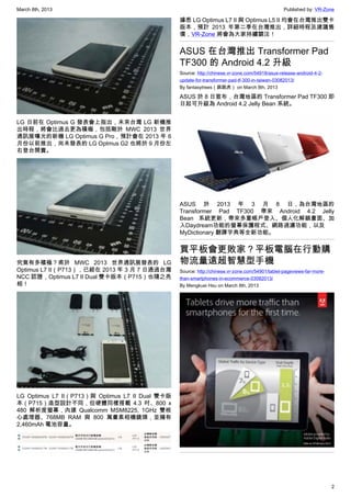 March 8th, 2013 Published by: VR-Zone
2
LG 日前在 Optimus G 發表會上指出，未來台灣 LG 新機推
出時程，將會比過去更為積極，包括剛於 MWC 2013 世界
通訊展曝光的新機 LG Optimus G Pro，預計會在 2013 年 6
月份以前推出，尚未發表的 LG Optmus G2 也將於 9 月份左
右登台開賣。
究竟有多積極？甫於 MWC 2013 世界通訊展發表的 LG
Optimus L7 II（P713），已經在 2013 年 3 月 7 日通過台灣
NCC 認證，Optimus L7 II Dual 雙卡版本（P715）也隨之亮
相！
LG Optimus L7 II（P713）與 Optimus L7 II Dual 雙卡版
本（P715）造型設計不同，但硬體同樣搭載 4.3 吋、800 x
480 解析度螢幕，內建 Qualcomm MSM8225, 1GHz 雙核
心處理器、768MB RAM 與 800 萬畫素相機鏡頭，並擁有
2,460mAh 電池容量。
據悉 LG Optimus L7 II 與 Optimus L5 II 均會在台灣推出雙卡
版本，預計 2013 年第二季在台灣推出，詳細時程及建議售
價，VR-Zone 將會為大家持續關注！
ASUS 在台灣推出 Transformer Pad
TF300 的 Android 4.2 升級
Source: http://chinese.vr-zone.com/54918/asus-release-android-4-2-
update-for-transformer-pad-tf-300-in-taiwan-03082013/
By fantasytrees（跳跳虎） on March 8th, 2013
ASUS 於 8 日宣布，台灣地區的 Transformer Pad TF300 即
日起可升級為 Android 4.2 Jelly Bean 系統。
ASUS 於 2013 年 3 月 8 日，為台灣地區的
Transformer Pad TF300 帶來 Android 4.2 Jelly
Bean 系統更新，帶來多重帳戶登入、個人化解鎖畫面、加
入Daydream功能的螢幕保護程式、網路過濾功能，以及
MyDictionary 翻譯字典等全新功能。
買平板會更敗家？平板電腦在行動購
物流量遠超智慧型手機
Source: http://chinese.vr-zone.com/54901/tablet-pageviews-far-more-
than-smartphones-in-ecommerce-03082013/
By Mengkuei Hsu on March 8th, 2013
 