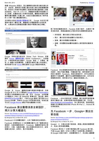 March 8th, 2013 Published by: VR-Zone
4
根據 Wikipedia 的說法，設立國際婦女節的想法最先產生於
20 世紀初，當時西方各國正處在快速工業化和經濟擴張階
段。惡劣的工作條件和低廉的工資使得各類抗議和罷工活動
此起彼伏。1857 年 3 月 8 日，美國紐約的製衣和紡織女工
走上街頭，抗議惡劣的工作條件和低薪。儘管後來當局出動
警察攻擊並驅散了抗議人群，但這次抗議活動促成了兩年後
的 3 月第一個工會組織的建立。
另外婦女也身在首批程式開發者之列， Google 也在官方部
落格中發布了慶祝文章，讚揚婦女在電腦領域中出色的表
現，以期為有志從事資訊相關行業的年輕婦女樹立典範。
Google 同時也宣布將支持 Global Tech Women 所舉
辦的 Voices 國際研討會（Global Conference），在這個
24 小時即時串流的活動中，Google 將從 7 日開始，提
供 10 幾個小時免費演說，主題為在資訊行業工作的婦女。
使用者將可以從 Voices 網站查詢 Google 演說的時程表。
Google 在 Voices 國際研討會中將提供多種內容，包含
Google 從 2012 年 6 月開始的 Google Women Techmakers
系列影片也將順應推出全新一集；另外 Google 也和美國
公共電視台（PBS）的 MAKERS 影集合作，推出新一集的
MAKERS at Google 影片，介紹 Google 資訊工程主管 Pavni
Diwanji 的故事，和她在 Google 中所取得的成就。你現在就
可以在 Google Women 網站中預先觀賞影片內容。
Facebook 推出動態消息全新設計，
照片分享大幅進化
Source: http://chinese.vr-zone.com/54847/facebook-launch-new-
newsfeed-redesign-emphasis-on-visual-sharing-03082013/
By Mengkuei Hsu on March 8th, 2013
Facebook 8 日在媒體活動中，公布了動態消息全新設計。
Facebook 如預期地在 8 日的媒體活動中公布了動態消息全
新設計，在新的動態消息中，Facebook 強調使用者所分享
的照片、文章、地點和活動，並以活潑和多彩的方式，呈現
視覺化的內容，如照片、影片和音樂等。
除了原來的動態消息外，Facebok 在新介面中，也提供了更
多消息列表，想要追蹤朋友分享的所有內容變得更為容易：
• 所有朋友：顯示朋友分享的全部內容；
• 照片：顯示朋友和粉絲團所分享的照片；
• 音樂：顯示你聆聽的各種音樂；
• 追蹤：你按讚的粉絲團和追蹤的人物所提供的最新消
息。
Facebook 的全新動態消息設計是以接近原有行動介面的形
式設計，現在不論在電腦、手機或是平板，使用者都可以相
同的介面使用 Facebook。例如在新設計中，你可以看到左
邊提供了功能選單，讓你可以選擇想觀看的內容；另外在有
新動態消息時，使用者也可以一鍵返回頁面最上方。
Facebook 一如以往將在接下來數週，漸次為使用者更新桌
面和行動版介面，如果你想更早試用這個新介面，可以到
www.facebook.com/newsfeed 加入等待列表。這些新設計
將會在未來數週出現在你的 iPhone 和 iPad 上，Android 則
在稍後更新。
先 Facebook 一步，Google+ 推出全
新改版
Source: http://chinese.vr-zone.com/54833/google-redesign-google-plus-
ahead-of-facebook-03072013/
By Mengkuei Hsu on March 7th, 2013
Google+ 6 日推出全新介面改版，將個人頁面封面變得更
大，並加入更多資訊標籤。
Facebook 原定在 7 日舉行發表會公開 Facebook 新介面，
不過 Google+ 搶先一步在 6 日釋出了全新的個人頁面設計。
在 Google+ 的新介面中，封面變得更大了，而且個人圖像變
 