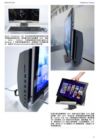 March 8th, 2013 Published by: VR-Zone
6
ASUS Transformer AiO 自由切換作業系統的秘訣在於採
用無線遠端桌面技術，提供顯示器可透過雙頻 Wi-Fi 連結
（ 5GHz / 2.4GHz），可遠端遙控操作安裝在基座上的
Windows 8 作業系統與應用程式；再憑著按下切換鍵的動
作，就能在 Windows 8 及 Android 系統中自由切換。
同場另發表搭載華碩 Wi-Fi 投影技術的可攜式 B1M 無線
投影機，採用 Wi-Fi 串流技術，無需接線就能與筆記型電
腦、Android 以及 iOS 行動裝置進行無線投影。機身配備
700 流明環保 LED 燈源及低作業溫度，機身重量 900 公
克；鏡頭採用 0.9:1 投射比短焦鏡頭，可於距離螢幕 1 公尺
遠處，投射至 51 吋大畫面的 HD 高畫質影像；另配備 5 秒
快速開機功能。
 