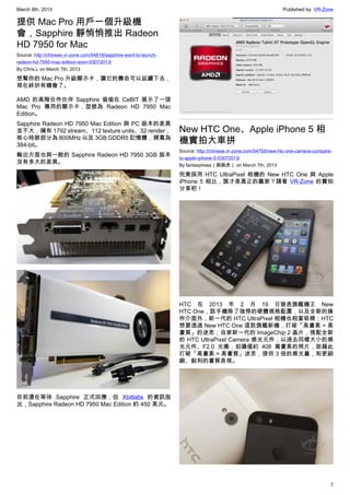 March 8th, 2013 Published by: VR-Zone
7
提供 Mac Pro 用戶一個升級機
會，Sapphire 靜悄悄推出 Radeon
HD 7950 for Mac
Source: http://chinese.vr-zone.com/54818/sapphire-want-to-launch-
radeon-hd-7950-mac-edition-soon-03072013/
By Chris.L on March 7th, 2013
想幫你的 Mac Pro 升級顯示卡，讓它的壽命可以延續下去，
現在終於有機會了。
AMD 的高階合作伙伴 Sapphire 偷偷在 CeBIT 展示了一張
Mac Pro 專用的顯示卡，型號為 Radeon HD 7950 Mac
Edition。
Sapphire Radeon HD 7950 Mac Edition 與 PC 版本的差異
並不大，擁有 1792 stream、112 texture units、32 render，
核心時脈部分為 800MHz 以及 3GB GDDR5 記憶體，頻寬為
384-bit。
輸出方面也與一般的 Sapphire Radeon HD 7950 3GB 版本
沒有多大的差異。
目前還在等待 Sapphire 正式回應，但 Xbitlabs 的資訊指
出，Sapphire Radeon HD 7950 Mac Edition 約 450 美元。
New HTC One、Apple iPhone 5 相
機實拍大車拼
Source: http://chinese.vr-zone.com/54759/new-htc-one-camera-compare-
to-apple-iphone-5-03072013/
By fantasytrees（跳跳虎） on March 7th, 2013
究竟採用 HTC UltraPixel 相機的 New HTC One 與 Apple
iPhone 5 相比，誰才是真正的贏家？請看 VR-Zone 的實拍
分享吧！
HTC 在 2013 年 2 月 19 日發表旗艦機王 New
HTC One，該手機除了強悍的硬體規格配置，以及全新的操
作介面外，新一代的 HTC UltraPixel 相機也相當吸睛；HTC
想要透過 New HTC One 這款旗艦新機，打破「高畫素 = 高
畫質」的迷思；自家新一代的 ImageChip 2 晶片，搭配全新
的 HTC UltraPixel Camera 感光元件；以過去同樣大小的感
光元件、F2.0 光圈，拍攝僅約 408 萬畫素的照片，欲藉此
打破「高畫素 = 高畫質」迷思，提供 3 倍的感光量，和更細
緻、銳利的畫質表現。
 