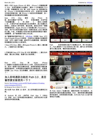 March 8th, 2013 Published by: VR-Zone
8
與前一代的 Apple iPhone 4S 相比，iPhone 5 相機模組變
小 25%，並採用藍寶石水晶鏡片，擁有 5 元件鏡頭和 F2.4
大光圈，相機畫素為 800 萬；由於 Apple A6 處理器的加
持，iPhone 5 的拍照速度比原來快 40%，並提供低光源模
式和新的降噪功能，讓 iPhone 5 有更好的照像畫質，是一
款相機實拍表現相當強悍的機種。
New HTC One 擁有 Zoe Photo 功
能，能在拍攝按下快門前 1 秒捕捉畫面，在快門按
下後連續拍攝 3 秒（每秒 5 連拍）及錄影
3 秒，方便用戶進行挑選或進行合成等應用，減少拍攝的失
誤發生，並能加入物件移除、最佳表情、連拍合成和 7 種臉
部修圖等特效；Apple iPhone 5 則具備全景（Panorama）
功能，用戶可以將多張圖片組成一張解析度為 2,800 萬相素
的大圖。不過，本報導為大家呈現的是這兩款智慧型手機的
拍攝畫質，並不會著墨於功能上的比拼。
為了讓實測結果盡可能公正，VR-Zone 在透過 New HTC
One 及 Apple iPhone 5 拍照時，均採用全自動模式並關閉閃
光燈，在同一場景下拍攝；網友們可以點擊原圖，看看這兩
款旗艦誰的拍照能力比較強悍。
▼ New HTC One（圖左）與 Apple iPhone 5（圖右）實拍圖
片。（點圖可放大看原圖）
▼ 同場加映 New HTC One 的 HDR 實拍圖片。（圖左為未
開啟，圖右為已開啟、點圖可放大看原圖）
New HTC One 與 Apple iPhone
5 拍攝照片的細節及色澤均有中上水準，但色彩呈現有所不
同；對於一般隨手拍的消費者來說，這兩款智慧型手機的畫
質都相當夠用；如果真要從相機部份來決勝負的話，就要看
你喜歡 Zoe Photo 的全新體驗，還是有大圖裁切的必要性
了！
加入即時通訊功能的 Path 3.0，是否
會想要安裝使用一下？
Source: http://chinese.vr-zone.com/54719/path-update-to-3-0-adding-
instant-messaging-03072013/
By Mengkuei Hsu on March 7th, 2013
照片社群 Path 更新 3.0 版本，加入即時通訊及貼圖商店功
能。
在 Android 和 iOS 上熱門的 Path App 7 日推出
3.0 更新，加入了即時通訊和貼圖商店，從原來的照片社群
進階為即時通訊軟體。
Path 的即時通訊功能不只能傳送文字、照片和地點而
已，Path 還套用了 Path 原來的分享介面，讓 Path 即時通訊
還可以傳送音樂、電影和語音等資訊。
而 Path 也加入了貼圖功能，讓使用者除了各式資訊外，也
能夠利用可愛的貼圖表達情緒。Path 隨附兩套免費貼圖讓
使用者選用，如果想要更多貼圖，也可以在 Path 3.0 版中新
增商店中選購。
 