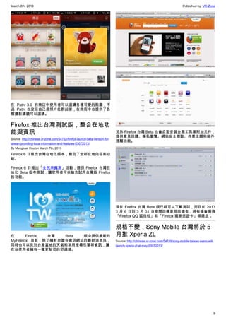 March 8th, 2013 Published by: VR-Zone
9
在 Path 3.0 的商店中使用者可以選購各種可愛的貼圖，不
過 Path 也沒忘自己是照片社群起家，在商店中也提供了各
種攝影濾鏡可以選購。
Firefox 推出台灣測試版，整合在地功
能與資訊
Source: http://chinese.vr-zone.com/54752/firefox-launch-beta-version-for-
taiwan-providing-local-information-and-features-03072013/
By Mengkuei Hsu on March 7th, 2013
Firefox 6 日推出台灣在地化版本，整合了全新在地內容和功
能。
Firefox 6 日推出「全民來瘋測」活動，提供 Firefox 台灣在
地化 Beta 版本測試，讓使用者可以搶先試用台灣版 Firefox
的功能。
在 Firefox 台灣 Beta 版中提供最新的
MyFirefox 首頁，除了擁有台灣各資訊網站的最新消息外，
同時也可以見到台灣當地的天氣和常用搜尋引擎等資訊，讓
在地使用者擁有一種更貼切的舒適感。
另外 Firefox 台灣 Beta 也會自動安裝台灣工具集附加元件，
提供意見回饋、隱私瀏覽、網站安全標誌、佈景主題和郵件
提醒功能。
現在 Firefox 台灣 Beta 版已經可以下載測試，而且在 2013
3 月 6 日到 3 月 31 日期間回傳意見回饋者，將有機會獲得
「Firefox QQ 狐抱枕」和「Firefox 獨家悠遊卡」等獎品 。
規格不變，Sony Mobile 台灣將於 5
月推 Xperia ZL
Source: http://chinese.vr-zone.com/54749/sony-mobile-taiwan-seem-will-
launch-xperia-zl-at-may-03072013/
 