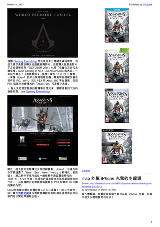 March 1st, 2013 Published by: VR-Zone
5
根據 Gaming Everything 挖出來的未公開網頁資訊裡面，包
括了接下來預計曝光的遊戲宣傳影片，但更讓人在意是影片
下方的發售日期「OCTOBER 29th」以及「也會在次世代主
機登場」(Also Coming to NEXT-GEN Consoles)的內容。一
來似乎顯示了《刺客教條 4：黑旗》會在 10 月 29 日發售，
一來讓 Ubisoft 的平台策略語帶玄機，畢竟現在僅確定會在
現有的 PC、Wii U 以及 PS3 和 Xbox 360 平台發售，包括
PS4 或是未來會曝光的「Xbox 720」可是隻字未提。
▼ 有人先把預定發表的宣傳影片挖出來，還順道看到下方的
發售日期。(via Gaming Everything)
總之，眼下官方並無釋出太多詳細要素，Ubisoft 也僅在新
作官網透露了「New Era, New Hero」（新時代，新英
雄），總之新作不意外就在一般被稱作海盜黃金時代的
1691 年～1723 年間，而這也的確是曾多次被玩家期待的時
代之一；另根據釋出的遊戲盒裝圖顯示 PS3 版會有 60 分鐘
的獨佔內容。
Ubisoft 現確定會在台灣時間 3 月 5 日凌晨 1：00 正式宣佈，
同日會在遊戲官網進行遊戲宣傳影片首映 期待這款作品的玩
家們可以開始準備熱血啦～
Source
iTap 能幫 iPhone 充電的水龍頭
Source: http://chinese.vr-zone.com/54022/itap-direct-electric-flow-to-your-
ios-device-03012013/
By damnfat2000 on March 1st, 2013
舉凡傳輸線、音響底座等幾乎都可以為 iPhone 充電，但圖
中這支水龍頭竟然也可以？
 