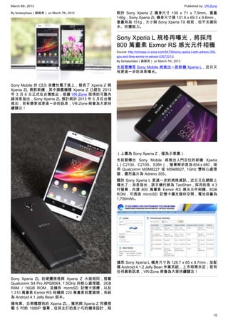 March 8th, 2013 Published by: VR-Zone
10
By fantasytrees（跳跳虎） on March 7th, 2013
Sony Mobile 於 CES 消費性電子展上，發表了 Xperia Z 與
Xperia ZL 兩款新機，其中旗艦機種 Xperia Z 已經在 2013
年 3 月 6 日正式在台灣推出；根據 VR-Zone 取得的可靠內
線消息指出，Sony Xperia ZL 預計將於 2013 年 5 月在台灣
推出，若有變更或更進一步的訊息，VR-Zone 將會為大家持
續關注！
Sony Xperia ZL 的硬體規格與 Xperia Z 大致相同，搭載
Qualcomm S4 Pro APQ8064, 1.5GHz 四核心處理器、2GB
RAM / 16GB ROM，並擁有 microSD 記憶卡插槽，以及
1,310 萬畫素 Exmor RS 相機與 220 萬畫素前置鏡頭，系統
為 Android 4.1 Jelly Bean 版本。
擁有黑、白兩種顏色的 Xperia ZL，雖然與 Xperia Z 同樣搭
載 5 吋的 1080P 螢幕，但其主打的是小巧的機身設計，相
較於 Sony Xperia Z 機身尺寸 139 x 71 x 7.9mm、重量
146g，Sony Xperia ZL 機身尺寸僅 131.6 x 69.3 x 9.8mm，
重量則為 151g，大小與 Sony Xperia TX 相若，但不支援防
水、防塵能力。
Sony Xperia L 規格再曝光，將採用
800 萬畫素 Exmor RS 感光元件相機
Source: http://chinese.vr-zone.com/54739/sony-xperia-l-with-adreno-305-
gpu-and-8mp-exmor-rs-sensor-03072013/
By fantasytrees（跳跳虎） on March 7th, 2013
先前曾傳言 Sony Mobile 將推出一款新機 Xperia L，近日又
有更進一步的消息曝光。
（上圖為 Sony Xperia Z，僅為示意圖）
先前曾傳出 Sony Mobile 將推出入門定位的新機 Xperia
L（C2104、C2105、S36h），螢幕解析度為 854 x 480，採
用 Qualcomm MSM8227 或 MSM8627, 1GHz 雙核心處理
器，圖形晶片為 Adreno 305。
關於 Sony Xperia L 更進一步的規格資訊，近日又在網路上
曝光了；消息指出，該手機代號為 TaoShan，採用的是 4.3
吋螢幕，內建 800 萬畫素 Exmor RS 感光元件相機、8GB
ROM，可透過 microSD 記憶卡擴充儲存空間，電池容量為
1,700mAh。
據悉 Sony Xperia L 機身尺寸為 128.7 x 65 x 9.7mm，並配
備 Android 4.1.2 Jelly Bean 作業系統，上市時間未定；若有
任何最新訊息，VR-Zone 將會為大家持續關注！
 