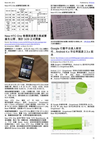March 8th, 2013 Published by: VR-Zone
12
New HTC One 威寶電信資費方案：
New HTC One 售價與資費方案威寶
搶先公開，預計 3/29 正式開賣
Source: http://chinese.vr-zone.com/54703/new-htc-telco-package-deal-
announced-and-to-hit-the-market-on-march-29th-03072013/
By fantasytrees（跳跳虎） on March 7th, 2013
威寶電信於 7 日活動中，正式公布 New HTC One 資費方
案，搭配最懂你 1,388 元，可將 32GB 版本以 6,990 元帶回
家！
HTC 於 2013 年 3 月 7 日起，率先推出 New HTC One 32GB
預購方案，預計在 3 月 29 日上市，16GB、32GB、64GB
款單機售價分別為 19,900 元、21,900 元及 24,900 元。
搭配威寶電信最懂你 1,388 元資費方案，可將 32GB 以
6,990 元帶回家；該方案可享網內語音完全免費、網外 200
分、市話 100 分、網內影像 200 分及網內簡訊、行動網路與
Wi-Fi 吃到飽。
New HTC One 擁有 4.7 吋、1920 x 1080
解析度螢幕（468ppi），採用 Qualcomm Snapdragon
600, 1.7GHz（APQ8064T）四核心處理器、2GB RAM，共
有 16/ 32 / 64GB 三種儲存空間；軟體搭載 Android 4.1 Jelly
Bean 作業系統，並配備 HTC Sense 5.0 操作介面。
根據原廠數據顯示，New HTC One 機身尺寸為 137.4 x 68.2
x 9.3mm / 4mm、重量 143g；由於全機身為鋁合金材質打
造，整體質感相當不賴，亦帶來更優異的剛性表現。
New HTC One 為用戶帶來了名為「HTC BoomSound」的
音效體驗，整合了軟、硬體功能，將雙揚聲器設計於螢幕
上、下方，並讓 Beats Audio 音效同時運用在音樂播放
及通話功能上；另外，New HTC One 亦搭載了新一代的
HDR 麥克風，能在錄製音效時帶來更寬廣的音頻；通話時
還能利用 Sense Voice 技術，強化通話品質。
該手機的前置鏡頭為 210 萬畫素、F2.0 光圈、88 度廣角，
並支援 1080P Full HD 高畫質錄影，與 HTC Butterfly 蝴蝶機
及 Windows Phone 8X by HTC 一樣。
New HTC One 威寶電信資費方案：
至於其他電信商的資費方案預計在稍晚公布，VR-Zone 將為
大家持續關注！
Google 行動平台進入新世
代，Android 4.x 市佔率超過 2.3.x 版
本
Source: http://chinese.vr-zone.com/54690/google-mobile-platform-enters-
new-era-android-4-x-marketshare-surpass-2-3-x-03072013/
By Mengkuei Hsu on March 7th, 2013
根據 Google 4 日的資料指出，Android 4.x 版本的市佔率終
於超過 2.3.x Gingerbread 版本。
Android 2.3.1 Gingerbread 到現在仍是許多智慧型手機廠
商的愛用平台，不過根據 Google 最新資料顯示，Android
4.x 的 ICS 和 Jelly Bean 平台合計的市佔
率已經超過 Gingerbread，這表示隨著智慧型手機的推陳出
新，Android 平台終於到了改朝換代的時候。
從 Google 的資料來看，Gingerbread 目前的率為 44.2%，
而 ICS 和 Jelly Bean 的市佔率合計為 45.1%，剛好超過
Gingerbread 一些。
從推疊圖來看，Gingerbread 已幾乎無成長，而 ICS 和 Jelly
Bean 則正快速增加中。
 