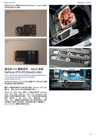 March 8th, 2013 Published by: VR-Zone
14
同時 Broadcom 型號 BCN94360CD 的 802.11 a/g/n/ac 網卡
也現身台灣 NCC 網站。
適合給 ITX 機殻使用，ASUS 將推
GeForce GTX 670 DirectCu Mini
Source: http://chinese.vr-zone.com/54662/asus-geforce-gtx-670-directcu-
mini-specially-for-mini-itx-like-lianli-pc-q11-03072013/
By qhua on March 7th, 2013
NVIDIA 在 GeForce GTX 670 的公板顯示卡中是以短卡搭配
鼓流扇做為主動式散熱設計。
蠻多人希望能有廠商可以推出短卡版的 GeForce GTX 670
顯示卡，現在 ASUS 似乎注意到這塊市場了。
ASUS 在 ROG Blog 曝光了一張短卡版本的 GeForce
GTX 670。名為 GeForce GTX 670 DirectCU Mini
的顯示卡將採用重新設計過的 PCB，同時取消鼓流扇散熱
設計，原本的 2 組 PCIe 6pin 被更改為 1 組
PCIe 8pin，這種設計將能夠滿足小型化系統使用者一直以
來的顯示卡效能不足的情況，同時華碩也展示了實際裝入
Lian Li PC-Q11 機殼內到底有多短。
 