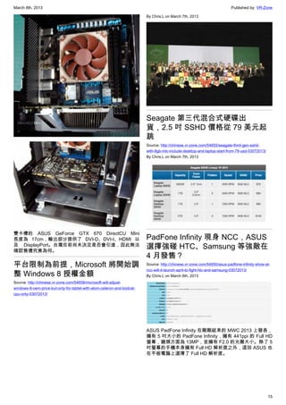March 8th, 2013 Published by: VR-Zone
15
雙卡槽的 ASUS GeForce GTX 670 DirectCU Mini
長度為 17cm，輸出部分提供了 DVI-D、DVI-I、HDMI 以
及 DisplayPort。台灣目前尚未決定是否會引進，因此無法
確認售價究竟為何。
平台限制為前提，Microsoft 將開始調
整 Windows 8 授權金額
Source: http://chinese.vr-zone.com/54658/microsoft-will-adjust-
windows-8-oem-price-but-only-for-tablet-with-atom-celeron-and-bodcat-
cpu-only-03072013/
By Chris.L on March 7th, 2013
Seagate 第三代混合式硬碟出
貨，2.5 吋 SSHD 價格從 79 美元起
跳
Source: http://chinese.vr-zone.com/54655/seagate-third-gen-sshd-
with-8gb-mlc-include-desktop-and-laptop-start-from-79-usd-03072013/
By Chris.L on March 7th, 2013
PadFone Infinity 現身 NCC，ASUS
選擇強碰 HTC、Samsung 等強敵在
4 月發售？
Source: http://chinese.vr-zone.com/54650/asus-padfone-infinity-show-at-
ncc-will-it-launch-april-to-fight-htc-and-samsung-03072013/
By Chris.L on March 6th, 2013
ASUS PadFone Infinity 在剛剛結束的 MWC 2013 上發表，
擁有 5 吋大小的 PadFone Infinity，擁有 441ppi 的 Full HD
螢幕，鏡頭方面為 13MP，並擁有 F2.0 的光圈大小。除了 5
吋螢幕的手機本身擁有 Full HD 解析度之外，這回 ASUS 也
在平板電腦上選擇了 Full HD 解析度。
 