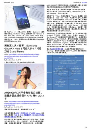 March 8th, 2013 Published by: VR-Zone
16
與 PadFone 2 一樣，ASUS 選擇了 Qualcomm 處理
器進行搭配。PadFone Infinity 處理器與 LG Optimus G
Pro、New HTC One 和 ZTE Grand Memo V9815 相同，
皆為 Qualcomm Snapdragon 600（APQ8064T）處理器，
時脈部分為 1.7GHz，搭配的 GPU 與最高階的 Snapdragon
800 相同為 Adreno 320。
擁有更大尺寸螢幕，Samsung
GALAXY Note 3 可能大於5.7 吋的
ZTE Grand Memo
Source: http://chinese.vr-zone.com/54648/bigger-than-zte-grand-
memo-5-7-inch-source-said-samsung-galaxy-note-3-have-5-9-
inch-03072013/
By Chris.L on March 6th, 2013
▼ 剛在台灣上市的 GALAXY Note II 粉紅色系。
AMD 990FX 將不會有新晶片接替，
整體步調放緩或僅以 APU 應付 2013
年
Source: http://chinese.vr-zone.com/54546/amd-roadmap-show-
no-990fx-replacement-for-2013-bonaire-xt-will-coming-soon-also-
richland-03072013/
By Tony.Chiu on March 6th, 2013
想看到全新 GPU 產品，真的要等到 2014 年了。
先前我們曾報導 AMD 今年將推出的 APU 產品 lineup，以及
較令人難過的 AMD 在 2013 將繼續採用 HD 7000 系列產品
做為顯卡相關主力等消息。
在日前我們取得一份相當完整的 AMD ROADMAP，內容包
含了桌上型CPU、GPU、CHIPSET，以及平台配套的相關
規劃，從路線圖來看證實了先前消息的正確，也間接證實
AMD 在 2013 年的圖形產品進度上的確放緩了步調，看來期
待會有新性能級產品的 AMD 顯卡控們要難過了。
首先是 AMD 在接下來的兩年間對桌上型市場的平台規劃，
基本上一樣分為 Enthusiast（狂熱）、Mainstream（主流）
以及 Essential（入門）等三階。
狂熱級平台 Volan 的組成將會由 Vishera 處理器、900
系列晶片組，以及 HD 7000 系列顯示卡組成，將橫跨
2013-14 成為這段時間的 Enthusiast 平台唯一解，但撇開
Vishera 處理器不談，900 系列晶片組已經相當長時間沒有
更新，性能、與擴充條件上也實屬一般，另外此平台 AMD
對於顯卡的搭配也僅停在 HD 7000 Series ，而沒有將
2014 年相當有機會看見的新一代產品納入，從這樣子的設
定其實已經可以確定 AMD 對於這一塊已經是無心戀棧，打
算直接放推將重心移往 Mainstream。
Mainstream 平台就相對地活躍很多，除了今年即將推出的
Richland 平台以外，打算在 2014 年推出 Kaveri 平
台。Richland 平台的資料我們已經報導的不少，組成要素包
含 Richland APU、FCH 以外，還可以看到獨立 HD 8000 系
列顯示卡，但 2014 年 Kaveri 平台規劃中，顯示卡的部分特
別標明了“Sea Islands Graphics”。這似乎應證了我們接下來
看到的 HD 8000 產品，很大部分都可能是 Rebrand ，或是
依然採用現行 GCN 架構的 GPU 作為基礎。
整合了過去所報導的消息，以及我們稍後會提到的GPU
Roadmap，都能作為佐證在 2013 年，AMD 要給我們耳目
一新的 GPU 恐怕是有些難度。
 