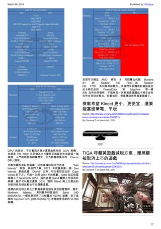 March 8th, 2013 Published by: VR-Zone
17
GPU 的部分，可以看到大部分還是由現行的 GCN 架構，
也就是 HD 7000 系列做為主打囊括狂熱級到主流級這一個
區塊，入門級則是有相當歷史，北方群島家族中的 Ciacos
GPU 頂替。
比較有趣的是紅色區塊，紅色區塊的部分代表是 “Sea
Islands” 家族，具我們了解，2013 年底會有第一個 Sea
Islands 家族成員 “Oland” 出來，可以看到定位於 Cape
Verde 的下方。不過一比照 2014 年的規劃，AMD 在紅色區
塊標上了 Next GEN GPU，這代表著 Oland 實際上所採用的
架構，幾乎可以斷定還是 GCN，對照 Oland 與上方產品的
功能列表互相比較也可以證實這點。
這樣的狀況和之前北方群島家族的發布狀況相當雷同，當年
Northern Islands 系列發布時首波的 Barts (HD
6850/6870) 一樣也是採用了比較舊的 VLIW5 架構，到了高
階的 Cayman GPU (HD 6950/6970) 才開始使用新的 VLIW4
架構。
目前可以確定，AMD 將在 4 月初釋出代號 Bonaire
XT 的 Radeon HD 7790，為 Radeon
HD 7700 系列再添新戰力，而我們早前獲得的資訊指出
此卡將交由如 PowerColor 和 Sapphire 等一線
AIB 合作伙伴發佈，不過有另一消息則是強調此卡將交由各
合作伙伴同步推出。究竟如何，答案應該很快就要揭曉了。
微軟希望 Kinect 更小、更便宜，還要
能塞進筆電、平板
Source: http://chinese.vr-zone.com/54598/microsoft-want-to-integrate-
kinect-into-laptop-and-tablet-03062013/
By Christine.T on March 6th, 2013
TIGA 呼籲英遊戲減稅方案，應照顧
被取消上市的遊戲
Source: http://chinese.vr-zone.com/54564/tiga-appeal-uk-tax-cut-bill-to-
take-care-of-cancelled-games-03062013/
By Christine.T on March 6th, 2013
 