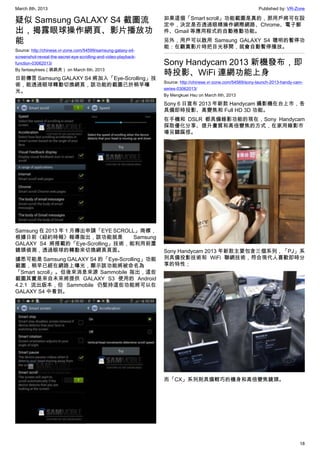 March 8th, 2013 Published by: VR-Zone
18
疑似 Samsung GALAXY S4 截圖流
出，揭露眼球操作網頁、影片播放功
能
Source: http://chinese.vr-zone.com/54599/samsung-galaxy-s4-
screenshot-reveal-the-secret-eye-scrolling-and-video-playback-
function-03062013/
By fantasytrees（跳跳虎） on March 6th, 2013
日前傳言 Samsung GALAXY S4 將加入「Eye-Scrolling」技
術，能透過眼球轉動切換網頁，該功能的截圖已於稍早曝
光。
Samsung 在 2013 年 1 月傳出申請「EYE SCROLL」商標，
根據日前《紐約時報》報導指出，該功能就是 Samsung
GALAXY S4 將搭載的「Eye-Scrolling」技術，能利用前置
鏡頭偵測，透過眼球的轉動來切換網頁頁面。
據悉可能是 Samsung GALAXY S4 的「Eye-Scrolling」功能
截圖，稍早已經在網路上曝光，顯示該功能將被命名為
「Smart scroll」。但後來消息來源 Sammobile 指出，這些
截圖其實是來自未來將提供 GALAXY S3 使用的 Android
4.2.1 流出版本，但 Sammobile 仍堅持這些功能將可以在
GALAXY S4 中看到。
如果這個「Smart scroll」功能截圖是真的，那用戶將可在設
定中，決定是否透過眼睛操作網際網路、Chrome、電子郵
件、Gmail 等應用程式的自動捲動功能。
另外，用戶可以啟用 Samsung GALAXY S4 聰明的暫停功
能：在觀賞影片時把目光移開，就會自動暫停播放。
Sony Handycam 2013 新機發布，即
時投影、WiFi 連網功能上身
Source: http://chinese.vr-zone.com/54569/sony-launch-2013-handy-cam-
series-03062013/
By Mengkuei Hsu on March 6th, 2013
Sony 6 日宣布 2013 年新款 Handycam 攝影機在台上市，各
具備即時投影、高變焦和 Full HD 3D 功能。
在手機和 DSLR 都具備錄影功能的現在，Sony Handycam
採取優化分享、提升畫質和高倍變焦的方式，在家用錄影市
場另闢蹊徑。
Sony Handycam 2013 年新款主要包含三個系列，「PJ」系
列具備投影技術和 WiFi 聯網技術，符合現代人喜歡即時分
享的特性；
而「CX」系列則具備輕巧的機身和高倍變焦鏡頭。
 