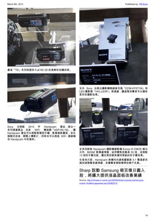 March 8th, 2013 Published by: VR-Zone
19
最後「TD」系列則提供 Full HD 3D 的高解析拍攝效果。
Sony 也搭配 2013 年 Handycam 產品，推出一
系列週邊產品，包含 WiFi 轉接器「ADP-WL1M」，讓
Handycam 產品可以搭配智慧型手機，監看錄影畫面，並在
錄製完成後，輕鬆上傳影片，同時也可以透過 WiFi 連線備
份 Handycam 中的資料。
另外 Sony 也推出攝影機無線麥克風「ECM-XYST1M」和
LED 攝影燈「HVL-LEIR1」等週邊，讓進階消費者可以擁有
更好的攝影效果。
全系列新款 Handycam 攝影機都配備 Exmor R CMOS 感光
元件、BIONZ 影像處理器，延伸變焦倍最高 55 倍，並搭配
13 倍防手震功能，讓全焦段都具備同等級的防手震效果。
在音效方面，Handycam 新機均內建高靈敏度 5.1 聲道麥克
風和進階聲音處理器，各種聲音都能精準收錄不失真。
Sharp 說動 Samsung 砸百億日圓入
股，將擴大提供液晶面板改善業績
Source: http://chinese.vr-zone.com/54552/sharp-impress-samsung-to-
invest-14-billion-japanese-yen-03062013/
 