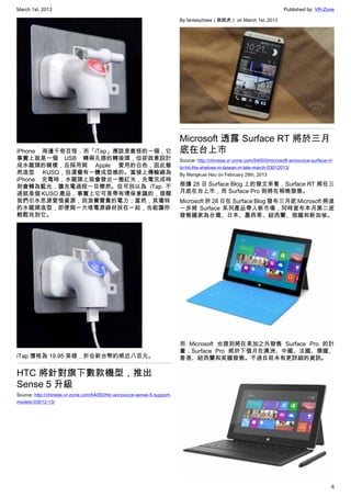 March 1st, 2013 Published by: VR-Zone
6
iPhone 周邊千奇百怪，而「iTap」應該是最怪的一個，它
事實上就是一個 USB 轉兩孔插的轉接頭，但卻故意設計
成水龍頭的模樣，且採用與 Apple 愛用的白色，因此雖
然造型 KUSO，但還蠻有一體成型感的。當接上傳輸線為
iPhone 充電時，水龍頭上就會發出一圈紅光，充電完成時
則會轉為藍光，讓充電過程一目瞭然。但可別以為 iTap 不
過就是個 KUSO 產品，事實上它可是帶有環保意識的，提醒
我們引水思源愛惜資源，別浪費寶貴的電力；當然，其獨特
的水龍頭造型，即便與一大堆電源線材放在一起，也能讓你
輕鬆找到它。
iTap 價格為 19.95 英磅，折合新台幣約將近八百元。
HTC 將針對旗下數款機型，推出
Sense 5 升級
Source: http://chinese.vr-zone.com/54050/htc-announce-sense-5-support-
models-03012-13/
By fantasytrees（跳跳虎） on March 1st, 2013
Microsoft 透露 Surface RT 將於三月
底在台上市
Source: http://chinese.vr-zone.com/54003/microsoft-announce-surface-rt-
to-hit-the-shelves-in-taiwan-in-late-march-03012013/
By Mengkuei Hsu on February 28th, 2013
根據 28 日 Surface Blog 上的發文來看，Surface RT 將在三
月底在台上市，而 Surface Pro 則將在稍晚發售。
Microsoft 於 28 日在 Surface Blog 發布三月底 Microsoft 將進
一步將 Surface 系列產品帶入新市場，同時宣布本月第二波
發售國家為台灣、日本、墨西哥、紐西蘭、俄國和新加坡。
而 Microsoft 也提到將在美加之外發售 Surface Pro 的計
畫，Surface Pro 將於下個月在澳洲、中國、法國、德國、
香港、紐西蘭和英國發售。不過目前未有更詳細的資訊。
 