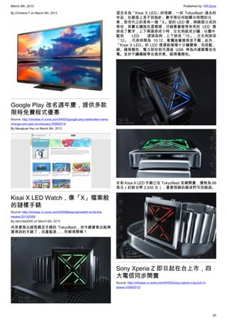 March 8th, 2013 Published by: VR-Zone
20
By Christine.T on March 6th, 2013
Google Play 改名週年慶，提供多款
限時免費程式優惠
Source: http://chinese.vr-zone.com/54553/google-play-celebrates-name-
change-one-year-anniversary-03062013/
By Mengkuei Hsu on March 6th, 2013
Kisai X LED Watch，像「X」檔案般
的謎樣手錶
Source: http://chinese.vr-zone.com/54538/kisai-led-watch-to-hit-the-
market-20130306/
By damnfat2000 on March 6th, 2013
向來愛推出超怪概念手錶的 Tokyoflash，如今總算推出能夠
買得到的手錶了，但重點是……你解得開嗎？
這支名為「Kisai X LED」的怪錶，一如 Tokyoflash 過去的
作品，在錶面上見不到指針、數字等任何能顯示時間的元
素，取而代之的是有一個「X」型的 LED 燈，將錶面分成四
等份，其實玄機就在這裡頭，仔細看會發現有亮的 LED 燈
排成了數字，上下兩區排成小時，左右則組成分鐘；以圖中
藍色 LED 這張為例，上下排成「10」，左右則排成
「12」，代表時間為 10:12，看懂後會發現並不難；此外，
「Kisai X LED」的 LED 燈還能每隔十分鐘變換，包括藍、
綠、橘等顏色，電力部份則可透過 USB 埠為內建鋰電池充
電。至於不鏽鋼錶帶也提供黑、銀兩種顏色。
目前 Kisai X LED 手錶已在 Tokyoflash 官網開賣，價格為 99
美元（約新台幣 2,930 元），喜愛怪錶的錶迷們可別錯過。
Sony Xperia Z 即日起在台上市，四
大電信同步開賣
Source: http://chinese.vr-zone.com/54532/sony-xperia-z-launch-in-
taiwan-03062013/
 