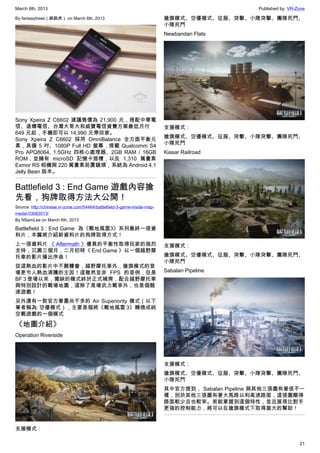 March 8th, 2013 Published by: VR-Zone
21
By fantasytrees（跳跳虎） on March 6th, 2013
Sony Xpeira Z C6602 建議售價為 21,900 元，搭配中華電
信、遠傳電信、台灣大哥大和威寶電信資費方案最低月付
649 元起，手機即可以 14,990 元帶回家。
Sony Xpeira Z C6602 採用 OmniBalance 全方面平衡元
素，具備 5 吋、1080P Full HD 螢幕，搭載 Qualcomm S4
Pro APQ8064, 1.5GHz 四核心處理器、2GB RAM / 16GB
ROM，並擁有 microSD 記憶卡插槽，以及 1,310 萬畫素
Exmor RS 相機與 220 萬畫素前置鏡頭，系統為 Android 4.1
Jelly Bean 版本。
Battlefield 3 : End Game 遊戲內容搶
先看，狗牌取得方法大公開！
Source: http://chinese.vr-zone.com/54464/battlefield-3-game-inside-map-
medal-03062013/
By NSamLee on March 6th, 2013
Battlefield 3 : End Game  為《戰地風雲3》系列最終一張資
料片，本篇將介紹新資料片的狗牌取得方式！
上一張資料片 《 Aftermath 》優異的平衡性取得玩家的強烈
支持，沉澱三個月，二月初時《 End Game 》以一個越野摩
托車的影片播出序曲！
從這熱血的影片中不難體會，越野摩托車外，搶旗模式的登
場更令人熱血沸騰的主因！這雖然並非 FPS 的首例，但是
BF 3 登場以來，獨缺的模式終於正式補齊，配合越野摩托車
與特別設計的戰場地圖，這除了是場武力戰爭外，也是個競
速遊戲！
另外還有一款官方著墨尚不多的 Air Superiority 模式（以下
筆者稱為: 空優模式），主要是個將《戰地風雲 3》轉換成純
空戰遊戲的一個模式
《地圖介紹》
Operation Riverside
支援模式：
搶旗模式、空優模式、征服、突擊、小隊突擊、團隊死鬥、
小隊死鬥
Newbandan Flats
支援模式：
搶旗模式、空優模式、征服、突擊、小隊突擊、團隊死鬥、
小隊死鬥
Kiasar Railroad
支援模式：
搶旗模式、空優模式、征服、突擊、小隊突擊、團隊死鬥、
小隊死鬥
Sabalan Pipeline
支援模式：
搶旗模式、空優模式、征服、突擊、小隊突擊、團隊死鬥、
小隊死鬥
其中官方提到， Sabalan Pipeline 與其他三張圖有著很不一
樣，別於其他三張圖有著大馬路以利高速路面，這張圖顯得
路面較少且也較宰。若能掌握到這個特性，並且展現比對手
更強的控制能力，將可以在搶旗模式下取得莫大的幫助！
 