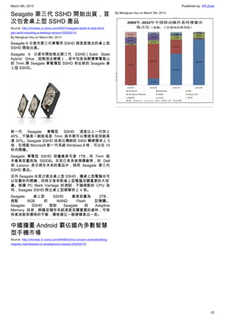 March 8th, 2013 Published by: VR-Zone
22
Seagate 第三代 SSHD 開始出貨，首
次包含桌上型 SSHD 產品
Source: http://chinese.vr-zone.com/54521/seagate-starts-to-ship-third-
gen-sshd-including-a-desktop-version-03062013/
By Mengkuei Hsu on March 6th, 2013
Seagate 6 日宣布第三代筆電用 SSHD 與首度推出的桌上型
SSHD 開始出貨。
Seagate 6 日宣布開始推出第三代 SSHD（Solid State
Hybrid Drive，固態混合硬碟），其中包含為輕薄筆電推山
的 7mm 厚 Seagate 筆電薄型 SSHD 和全新的 Seagate 桌
上型 SSHD。
新一代 Seagate 筆電型 SSHD 速度比上一代快上
40%，不論是一般版或是 7mm 版本都可以增進系街效能高
達 30%。Seagate SSHD 技術比傳統的 5400 轉硬碟快上 5
倍，在搭配 Microsoft 新一代系統 Windows 8 時，可以在 10
秒內開機。
Seagate 筆電型 SSHD 容量最高可達 1TB，而 7mm 版
本最高容量則為 500GB。目前已有多家領導廠商，如 Dell
和 Lenovo 表示將在未來的產品中，採用 Seagate 第三代
SSHD 產品。
另外 Seagate 也首次推出桌上型 SSHD，讓桌上型電腦也可
以在數秒內開機，同時又保有對桌上型電腦至關重要的大容
量。根據 PC Mark Vantage 的測試，不論搭配的 CPU 為
何，Seagate SSHD 將比桌上型硬碟快上 4 倍。
Seagate 桌上型 SSHD 最高容量為 2TB，
搭配 8GB 的 NAND Flash 記憶體。
Seagate SSHD 借助 Seagate 的 Adaptive
Memory 技術，辨識並儲存系統速度至關重要的資料，可保
持高效能和價格的平衡，價格僅比一般硬碟高出一些。
中國擔憂 Android 霸佔國內多數智慧
型手機市場
Source: http://chinese.vr-zone.com/54459/china-concern-android-taking-
majority-marketshare-in-smartphone-industry-03052013/
By Mengkuei Hsu on March 5th, 2013
 