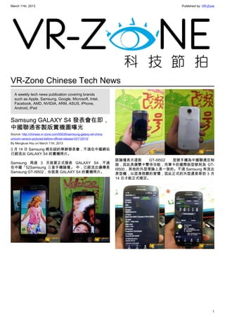 March 11th, 2013 Published by: VR-Zone
1
VR-Zone Chinese Tech News
A weekly tech news publication covering brands
such as Apple, Samsung, Google, Microsoft, Intel,
Facebook, AMD, NVIDIA, ARM, ASUS, iPhone,
Android, iPad
Samsung GALAXY S4 發表會在即，
中國聯通客製版實機圖曝光
Source: http://chinese.vr-zone.com/55035/samsung-galaxy-s4-china-
unicom-version-pictured-before-official-release-03112013/
By Mengkuei Hsu on March 11th, 2013
3 月 14 日 Samsung 將在紐約舉辦發表會，不過在中國網站
已經流出 GALAXY S4 的實機照片。
Samsung 再過 3 天就要正式發表 GALAXY S4，不過
在中國「52Samsung 三星手機論壇」 中，已經流出據傳是
Samsung GT-I9502，也就是 GALAXY S4 的實機照片。
該論壇表示這款 GT-I9502 型號手機為中國聯通定制
版，因此具備雙卡雙待功能，而單卡的國際版型號則為 GT-
I9500，其他的外型理論上是一致的。不過 Samsung 有流出
原型機，以混淆視聽的習慣，因此正式的外型還是等到 3 月
14 日才能正式確定。
 