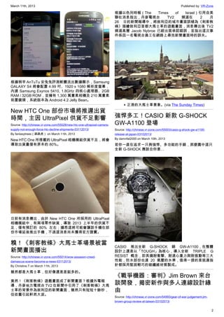 March 11th, 2013 Published by: VR-Zone
2
根據稍早 AnTuTu 安兔兔評測軟體流出數據顯示，Samsung
GALAXY S4 將會配置 4.99 吋、1920 x 1080 解析度螢幕，
內建 Samsung Exynos 5410, 1.8GHz 四核心處理器、2GB
RAM / 32GB ROM，並擁有 1,300 萬畫素相機及 210 萬畫素
前置鏡頭，系統版本為 Android 4.2 Jelly Bean。
New HTC One 部份市場將推遲出貨
時間，主因 UltraPixel 供貨不足影響
Source: http://chinese.vr-zone.com/55028/new-htc-one-ultrapixel-camera-
supply-not-enough-force-htc-decline-shipments-03112013/
By fantasytrees（跳跳虎） on March 11th, 2013
New HTC One 所搭載的 UltraPixel 相機模組供貨不足，將會
導致出貨量僅有原本的 80%。
日前有消息傳出，由於 New HTC One 所採用的 UltraPixel
相機模組中，有兩項零件缺貨，導致 2013 上半年的供貨不
足，僅有預訂的 80% 左右；據悉這將可能會讓該手機在部
份市場延後推出手機，不過這消息尚未獲得官方證實。
糗！《刺客教條》大馬士革場景被當
新聞畫面播出
Source: http://chinese.vr-zone.com/55014/wow-assassin-creed-
damascus-scene-become-a-news-03112013/
By Christine.T on March 11th, 2013
雖然都是大馬士革，但好像還是差挺多的。
竟然！《刺客教條》遊戲畫面成了新聞畫面？根據外電報
導，丹麥地方電視台 TV2 在新聞中引用了《刺客教條》大馬
士革的背景作為敘利亞的新聞畫面，雖然只有短短十餘秒，
但依舊引起軒然大波。
根據以色列時報（The Times of Israel）引用自美
聯社消息指出，丹麥電視台 TV2 頻道在 2 月
26 日的新聞報導中，將敘利亞的城市畫面誤植為《刺客教
條》描繪敘利亞首都大馬士革的遊戲畫面，消息傳出後 TV2
頻道高層 Jacob Nybroe 已經出面承認錯誤，並指出這次事
件係因一名電視台員工在網路上尋找新聞畫面時的誤失。
▲ 正港的大馬士革景象。(via The Sunday Times)
強悍多工！CASIO 新款 G-SHOCK
GW-A1100 登場
Source: http://chinese.vr-zone.com/55003/casio-g-shock-gw-a1100-
release-at-japan-03102013/
By damnfat2000 on March 10th, 2013
若你一直在追求一只夠強悍、多功能的手錶，那麼圖中這只
全新 G-SHOCK 應該合你意…
CASIO 推出全新 G-SHOCK 錶 GW-A1100，在整體
設計上還是以「TOUGH」為核心，導入全新 TRIPLE G
RESIST 概念，即具備耐衝撃、耐遠心重力與耐振動等三大
性能，防水部份也達 20 氣壓的水準，值得一提的是就連指
針都採用堅固輕巧的碳纖維材質製成。
《戰爭機器：審判》Jim Brown 來台
談開發，揭密新作與多人連線設計緣
由
Source: http://chinese.vr-zone.com/54993/gear-of-war-judgement-jim-
brown-group-review-at-taiwan-03102013/
 