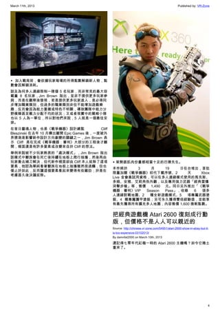March 11th, 2013 Published by: VR-Zone
4
▲ 加入戰局前，會依據玩家每場的所得點數解鎖新人物，點
數會因解鎖消耗。
談及為何多人連線限制一隊僅 5 名玩家，而非常見的最大容
載量 8 名玩家，Jim Brown 指出，並非不提供更多玩家參
與，而是在觀察後發現，若是提供更多玩家進入，是必得同
步增加職業類別，但過多的職業類別非但不能增加遊戲樂
趣，反而會因為能力重複或特色不明顯，導致團隊中能力分
野模糊甚至戰力分配不均的狀況；又或者現實中的戰略小隊
也以 5 人為一單位，所以對他們來說，5 人就是一個最佳安
排。
在昔日靈魂人物，也是《戰爭機器》設計總監 Cliff
Bleszinski 在去年 10 月傳出離開 Epic Games 後，一度被外
界猜測是影響新作設計方向劇變的關鍵之一，Jim Brown 表
示 Cliff 是在完成《戰爭機器：審判》大部分的工程後才離
開，裡面還是有許多要素或改變來自於 Cliff 的想法。
舉例來說被不少玩家熱衷的「處決模式」，Jim Brown 指出
該模式中獸族會在死亡後持續在地板上爬行抽搐，然後再由
玩家衝去補刀解決，但代新作裡面卻由 Cliff 本人拔除了這項
要素，他認為單純看著獸族在地板上抽搐雖然很過癮，但也
僅止於如此，反而讓這個要素看起來變得有些雞肋；於是在
考慮甚久後決議拔除。
▲ 架勢跟肌肉份量都相當十足的巴德先生。
本作將於 3 月 19 日在台堆出，首批
限量加贈《戰爭機器》初代下載序號、2 天 Xbox
Live 金會員試用資格，可以在多人連線模式使用的馬克斯、
多姆、安雅、艾莉角色外觀，以及專用強力武器「經典雷爆
突擊步槍」等，售價 1,490 元。同日另外推出「《戰爭
機器：審判》VIP Season Pass」，收錄 6 張多
人連線對戰地圖、2 種全新遊戲模式、5 項專屬武器塗
裝、4 種專屬護甲塗裝；另可永久獲得雙倍經驗值，並能享
有最先獲得所有擴充多人地圖，內容售價 1,600 微軟點數。
把經典遊戲機 Atari 2600 復刻成行動
版，但價格不是人人可以親近的
Source: http://chinese.vr-zone.com/54951/atari-2600-show-in-ebay-but-it-
is-too-expensive-03102013/
By damnfat2000 on March 10th, 2013
還記得七零年代紅極一時的 Atari 2600 主機嗎？如今它捲土
重來了。
 