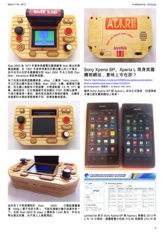 March 11th, 2013 Published by: VR-Zone
5
Atari 2600 為 1977 年當時美國電玩龍頭廠商 Atari 推出的熱
賣遊戲機，在 1992 年宣佈停產前共賣出驚人的三千萬台，
如今也可以在許多模擬器玩到 Atari 2600 平台上包括 Pac-
Man、Adventure 等經典遊戲。
為了向這台經典遊戲機致意，eBay 上賣家「retro_mood」
手工打造出圖中這台行動版 Atari 2600 主機，雖標榜行動
版，但主機上竟配有卡匣插槽，中間還配備 3.5 吋 TFT 螢
幕；操控部份，左右兩邊都可見到類似 PSP 的類比搖桿；
不過它最值得一看的，當然是充滿原木質感的機身，且機身
各細節的木質紋理質感都不同，吸睛指數相當高。
由於多了卡匣插槽設計，Atari 2600 行動版重量重
達 600g（還不包括卡匣），可能玩個幾分鐘手就要休息一
下。目前 Atari 2600 在 ebay 上價格為 1,240 美元，折合台
幣也要近四萬，也不是人人都買得起。
Sony Xperia SP、Xperia L 現身英國
購物網站，意味上市在即？
Source: http://chinese.vr-zone.com/54985/sony-xperia-sp-and-xperia-l-
show-in-website-what-does-it-mean-03102013/
By fantasytrees（跳跳虎） on March 10th, 2013
雖然 Sony Xperia SP 與 Xperia L 尚未正式發表，但這兩款
手機已經在購物網站上現身！
LamdaTek 表示 Sony Xperia SP 與 Xperia L 將會在 2013 年
3 月 19 日發表，建議售價分別為 312.98 英鎊與 219.18 英
 