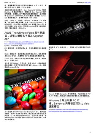 March 11th, 2013 Published by: VR-Zone
6
鎊，愛爾蘭電信商則指出這兩款手機會在 3 月 14 推出，售
價分別是 389.79 英鎊、270.46 英鎊。
根據目前曝光的訊息顯示，Sony Xperia SP C530x 代號為
HuaShan 具備透明帶設計，搭載了與 Sony Xperia Z 相同
的電源鍵 / 按鍵鎖，並同樣使用虛擬觸控鍵設計；該手機配
備 Qualcomm MSM8960T, 1.7GHz 雙核心處理器、Adreno
320 圖型處理晶片，螢幕解析度為 1280 x 720。
Sony Xpeira L 代號為 TaoShan，採用的是 4.3 吋螢
幕、854 x 480 解析度螢幕，內建 Qualcomm MSM8227 或
MSM8627, 1GHz 雙核心處理器、800 萬畫素 Exmor RS 感
光元件相機、8GB ROM，可透過 microSD 記憶卡擴充儲存
空間，電池容量為 1,700mAh。
ASUS The Ultimate Force 將有新產
品，這張主機板名字稱為 Gryphon
Z87
Source: http://chinese.vr-zone.com/54978/asus-the-ultimate-force-will-
have-a-new-product-called-gryphon-z87-03092013/
By Chris.L on March 9th, 2013
Z87 蓄勢待發，在經歷延期之後，各家陸續讓自家主機板曝
光。
CeBit 剛剛結束，雖然新聞已經沒有過去的多，但是各家還
是在 Intel 認可下，陸續釋出 Z87 主機板讓各媒體搶先看。
ASUS 方面，目前仍未釋出完整的主機板，但也放了幾張有
關 Z87 的圖片出來。
首先是 Z87 Deluxe，不用多說，就是 ASUS 一般通路最頂
級的主機板，只是不確定這次是否會在 Deluxe 之後，再度
推出 Premium 系列。
另一張則是 The Ultimate Force 的 Gryphon Z87。關於這張
主機板，我們手中沒有太多資料，無法確定是否將取代或是
與同是 T.U.F 系列的 Sabertooth 並存。但可以確定的是，全
新的 Gryphon Z87 將採用與 Sabertooth 不同的色系，並擁
有全新的概念。
最後則是 ROG 的配件之一，應該有人可以猜到這東西的用
途了。
Haswell 將會在 Computex 舉行發表會，不過如同過去 P67
和 Z77 的做法，相關晶片主機板預計會在 5 月份陸續出貨。
Windows 8 無法刺激 PC 市
場，Samsung 高層甚至認為比 Vista
還要糟糕
Source: http://chinese.vr-zone.com/54976/worse-than-vista-samsung-
dong-son-jun-think-vista-better-than-windows-8-03092013/
 