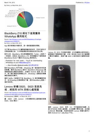 March 11th, 2013 Published by: VR-Zone
7
By Chris.L on March 9th, 2013
BlackBerry Z10 將在下星期獲得
WhatsApp 應用程式
Source: http://chinese.vr-zone.com/54974/blackberry-z10-will-get-
whatsapp-soon-03092013/
By Chris.L on March 9th, 2013
App 對於智慧型手機而言，是一個相當重要的環節。
先不管 BlackBerry Z10 實際銷售量到底如何，亞洲已經在印
尼開始販售之後，大中華區應該很快就能見到它的出現。
較早之前，BlackBerry 的社群媒體經理在 Twitter 上發佈了
一則短訊，並指出 BlackBerry Z10 將有機會在下星期透過
BlackBerry World 下載到 WhatsApp 應用程式。
Prediction for next week – You’ll be downloading
WhatsApp on your #BlackBerryZ10.
— Alex Kinsella (@alexkinsella) 2013年3月7日
對於 BlackBerry 用戶來說，WhatsApp 是一套相當有用的通
訊軟體。雖然 BlackBerry 提供了 BlackBerry Messenger 讓
黑莓族能相互傳訊或是聊天，但碰到 Android 或是 iOS 用
戶，除了撥打電話或是簡訊之外，WhatsApp 這類型的軟體
應該是最好的幫手。
雖然 Netflix 已經宣布不為 BlackBerry 10 提供專屬應用程
式，但 WhatsApp 近期將開放下載，對於 BlackBerry 還是一
個好消息吧。
Lenovo 新機 S920、S820 首度亮
相，將採用 MTK 四核心處理器
Source: http://chinese.vr-zone.com/54961/lenovo-mainstream-quad-core-
smartphone-s920-s820-coming-soon-03092013/
By fantasytrees（跳跳虎） on March 9th, 2013
繼 A820 之後，Lenovo 又有搭載四核心處理器的新機
S920、S820 曝光！
Lenovo 在 2013 年的動作頻頻，近日陸續推出採用四核心
處理器的平價智慧型手機，日前一款名為 S920 的大螢幕雙
卡雙待手機曝光，是旗下繼 A820 之後亮相的大螢幕四核新
機。
據悉 Lenovo S920 採用 5.3 吋窄邊框設計螢幕，內
建 MTK6589 四核心處理器，且支援雙卡雙待功能，並具備
2,250mAh 電池容量；系統則為採用 Lenovo 客製化操作介
面的 Android 4.2.1 Jelly Bean 平台。
 