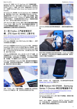 March 1st, 2013 Published by: VR-Zone
7
Surface RT 具備 10.6 吋 ClearType HD 五點觸控螢幕，
解析度為1366×768，儲存容量為 32GB 和 64GB。處理器為
NVDIA Tegra 3，搭配 2GB RAM。搭載系統為 Windows
RT，並隨附 Microsoft Office Home and Student 2013 RT
Preview。
而 Surface Pro 則具備 10.6 吋 ClearType HD 十點觸控螢
幕，解析度為 1920×1080，儲存容量為 64GB 和 128 GB。
處理器使用第 3 代 Intel Core i5，搭配 4GB 記憶體。搭載
系統為 Windows 8 Pro。Surface Pro 還帶有手寫筆，讓使
用者更容易輸入，手寫筆的解析度為 600dpi，與螢幕的距離
為 .7mm，並可以以磁力固定在 Surface 上。
另外 Microsoft 還為 Surface 提供了額外的觸控鍵盤保護殼
Touch Cover，僅有 3mm 厚，具有多重觸控的觸控板。另
外也提供實體鍵盤保護殼 Type Cover，厚度小於 6mm，具
備實體機械式按鍵和電容性感應軌跡板。
又一款 Firefox 入門級智慧型手
機，ZTE Open 在 MWC 上動手玩
Source: http://chinese.vr-zone.com/53827/zte-open-entry-level-firefox-os-
smartphone-entering-feature-phone-market-in-mwc-2013-02282013/
By Chris.L on February 28th, 2013
ZTE Open 將會是第一批上市的 Firefox OS 手機之一，我們
先來看看它的外觀吧！
ZTE Open 的配置和 Alcatel One Touch Fire 相似，都是基於
Geekphone 所推出 Firefox OS 參考手機 Keon 版開發。ZTE
Open 具備 1GHz Qualcomm MSM7225A Snapdragon 處理
器、512 MB ROM 和 256 MB RAM，並支援 MicroSD 卡擴
充，最大可達 32GB。
ZTE One 採用解析度為  320 x 480 的 3.5 吋 TFT 螢幕，並
具備雙頻 802.11 b/g/n Wi-Fi 無線網路。ZTE One 不具備視
訊用的前相機，而後相機為 315 萬畫素，另外具備接近感應
器、陀螺儀、FM 廣撥和 AGPS 定位功能。
ZTE Open 和其他的 Firefox OS 手機一樣具備多款鮮豔顏色
可以選擇，並採用常見的圓角設計，正面僅有 Home 實體按
鍵，讓使用者方便回到主畫面。
由於 Firefox OS 手機才剛推出，在軟體介面上和其他的
Firefox OS 手機完全一樣，並沒有任何客制化的介面。
ZTE One 的背面也採用單色簡潔設計，僅看得到鏡頭和補光
燈。
對於不需太多智慧型功能的使用者來說，Firefox OS 反應快
速，簡單易用。目前所推出的手機價格也相對低廉，是取代
功能性手機的可能選擇之一。
更多 Firefox OS 的操作界面，可以參考我們早前針對
Alcatel One Touch Fire 的動手玩！
搭載 Radeon HD 8700M，Samsung
Series 7 Chronos 筆記型電腦動手玩
Source: http://chinese.vr-zone.com/53802/samsung-series-7-chronos-
with-radeon-hd-8700m-hand-on-02282013/
By Chris.L on February 28th, 2013
Samsung 在 MWC 2013 上除了展示平板電腦、智慧型手機
外，更有筆記型電腦在。
MWC 2013 會場中，Samsung 除了以 GALAXY Note
8.0 作為主軸之外，同時我們可以見到包含相機、智慧型手
機、家電以及筆記型電腦等產品在。
 