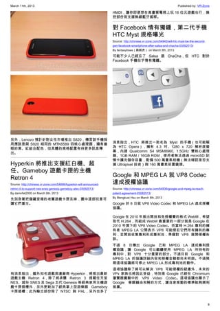 March 11th, 2013 Published by: VR-Zone
8
另外，Lenovo 預計針對女性市場推出 S820，傳言該手機採
用應該是與 S920 相同的 MTK6589 四核心處理器，擁有搶
眼的黑、紅組合配色，但具體的規格配置有待更多訊息釋
出。
Hyperkin 將推出支援紅白機、超
任、Gameboy 遊戲卡匣的主機
Retron 4
Source: http://chinese.vr-zone.com/54896/hyperkin-will-announced-
retron-4-to-support-nes-snes-genesis-gameboy-also-03092013/
By damnfat2000 on March 9th, 2013
先別急著把儲藏室裡的老舊遊戲卡匣丟掉，圖中這部玩意可
讓它們重生。
有消息指出，國外知名遊戲周邊廠商 Hyperkin，將推出最新
遊戲主機 Retron 4，除了將承襲 Retron 3 搭載任天堂
NES、超任 SNES 及 Sega 五代 Genesis 等經典家用主機遊
戲卡匣插槽外，另外更新加了經典掌上型遊樂器 Gameboy
卡匣插槽；此外輸出部份除了 NTSC 與 PAL，另外也多了
HMDI，讓你即便想在高畫質電視上玩 16 位元遊戲也行，操
控部份則支援無線藍牙搖桿。
對 Facebook 情有獨鍾，第二代手機
HTC Myst 規格曝光
Source: http://chinese.vr-zone.com/54943/will-htc-myst-be-the-second-
gen-facebook-smartphone-after-salsa-and-chacha-03092013/
By fantasytrees（跳跳虎） on March 8th, 2013
可能不少人已經忘了 Salsa 跟 ChaCha，但 HTC 對於
Facebook 手機似乎情有獨鍾。
消息指出，HTC 將推出一款名為 Myst 的手機（也可能稱
為 HTC Opera），擁有 4.3 吋、1280 x 720 解析度螢
幕，內建 Qualcomm S4 MSM8960, 1.5GHz 雙核心處理
器、1GB RAM / 16GB ROM，使用者無法透過 microSD 記
憶卡擴充儲存容量，配備 500 萬畫素相機（無法確認是否支
援 Ultrapixel 技術）與 160 萬畫素前置鏡頭。
Google 和 MPEG LA 就 VP8 Codec
達成授權協議
Source: http://chinese.vr-zone.com/54935/google-and-mpeg-la-reach-
patent-agreement-03082013/
By Mengkuei Hsu on March 8th, 2013
Google 於 8 日就 VP8 Video Codec 和 MPEG LA 達成授權
協議。
Google 在 2010 年推出開放和免授權費的格式 WebM，希望
取代 H.264，而組成 WebM 最重要的一部分就是 Google 在
2010 年買下的 VP8 Video Codec。而當時 H.264 專利的擁
有者 MPEG LA 公開表示 VP8 可能侵犯它們所有擁有的專
利，並開始收集專利形成專利池，準備對 VP8 展開侵權告
訴。
不過 8 日傳出 Google 已和 MPEG LA 達成專利授
權協議，讓 Google 可以繼續使用 MPEG LA 所持有的
專利中，對 VP8 十分重要的部分。不過目前 Google 和
MPEG LA 的協議詳細內容和授權金額都尚未明朗。不過預
期這項協議將可停止 MPEG LA 形成專利池的動作。
這項協議除了將可以解決 VP8 可能侵權的疑慮外，未來的
VPx 家族也將因此受益，特別是 Google 已經在 Chromium
瀏覽器實驗中的 VP9 Video Codec。這項協議也顯示了
Google 寧願藉由和解的方式，讓自家推動的標準能夠順利
推廣。
 