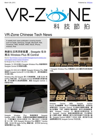 March 12th, 2013 Published by: VR-Zone
1
VR-Zone Chinese Tech News
A weekly tech news publication covering brands
such as Apple, Samsung, Google, Microsoft, Intel,
Facebook, AMD, NVIDIA, ARM, ASUS, iPhone,
Android, iPad
無線生活再添新裝置，Seagate 在台
推出 Wireless Plus 和 Central
Source: http://chinese.vr-zone.com/55175/seagate-launch-wireless-plus-
and-seagate-central-in-taiwan-03122013/
By Mengkuei Hsu on March 12th, 2013
Seagate 12 日在台推出 Seagate Wireless Plus 無線硬碟和
Seagate Central 共享儲存裝置。
Seagate 在 CES 2013 發表的 Seagate Wireless Plus 無線
硬碟和 Seagate Central 於 12 日在台灣上市，提供無線數位
生活新方案。
Wireless Plus 為 Seagate 第二代無線硬碟，支援 DLNA 和
AirPlay 等新功能；而 Seagate Central 則是無線共享儲存裝
置，各式裝置可以透過無線網路，播放 Seagate Central 上
的影音內容。
Seagate Wireless Plus 無線硬碟是 Seagate
Satellite 的第二代產品，同樣提供無線傳輸多媒體檔案的能
力，不過容量從 500GB 成長到 1TB，電力也從 7 小時成長
到 10 小時；另外 Seagate Wireless Plus 還提供了 Samba
伺服、DLNA 和 Apple AirPlay 傳輸功能，並可和 Samsung
智慧型電視 App 互動。
▼ Seagate Wireless Plus 同樣提供 USM 讓使用者更換連接
介面。
Seagate Central 則為 Seagate GoFlex
Home 的後繼機種，除去了外接硬碟的傳統造型，改採更為
家電的設計。Seagate Central 可以儲存多種影音檔案，讓
家中的電腦、平板、智慧型手機和電視，都可以透過網路連
接到 Seagate Central 中，播放其中的影音內容。另
外 Seagate Central 還提供帳號管理功能，可以管理多
達 5 個個人帳號，讓每個人都可以取用和儲存不同的個人檔
案。Seagate Central 也提供了 DDNS 功能，使用者可以透
過網際網路存取 Seagate Central 中的內容。
 
