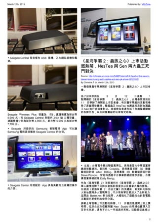 March 12th, 2013 Published by: VR-Zone
2
▼ Seagate Central 背後僅有 USB  插槽、乙太網站插槽和電
源。
Seagate Wireless Plus 容量為 1TB，建議售價為新台幣
5,999 元；而 Seagate Central 則提供 2/3/4TB 三種容量，
建議售價分別為新台幣 4,999 元、新台幣 5,999 元和新台幣
7,799 元。
▼ Seagate 所提供的 Samsung 智慧電視 App 可以讓
Samsung 電視直接播放 Seagate Central 的內容。
▼ Seagate Center 所搭配的  App 具有美觀而且易觸控操作
的介面。
《星海爭霸 2：蟲族之心》上市活動
超熱鬧，NesTea 與 Sen 兩大蟲王死
鬥對決
Source: http://chinese.vr-zone.com/54887/starcraft-2-heart-of-the-swarm-
taiwan-launch-party-with-nestea-and-sen-pk-show-03122013/
By Christine.T on March 12th, 2013
一整個像嘉年華熱鬧的《星海爭霸 2：蟲族之心》上市記者
會。
為了迎來即將在 3 月 12 日凌晨 1
點開機的《星海爭霸 2：蟲族之心》，台灣暴雪提前在
11 日舉辦了熱鬧的上市記者會，有如嘉年華般的活動現場
除了原廠開發團隊，韓國蟲王 NesTea 也應邀而來與台灣蟲
王 Sen 進行表演賽對決。現場參加者還包括了台灣電競聯盟
的各隊代表，以及超重量級的玩家施文彬等。
▲ 左起：台灣電子競技聯盟黃博弘、美商暴雪大中華區董事
總經理戴錦和、凱莉根 Cosplay、美商暴雪首席 3D 動畫
藝術設計師 Allen  Dilling、美商暴雪 3D 動畫藝術設計師
Steve Provost、智冠科通路平台事業群總經理李原益、台灣
暴雪董事總經理 Eddy Meng。
作為《星海爭霸 2》首部資料片《星海爭霸 2：蟲族之心》
單人劇情詮釋了刀鋒女皇凱莉根復仇以及重掌大權的歷程。
在經過《星海爭霸 2：自由之翼》的洗禮後，新資料片除加
入新地圖與多人對戰單位，不少現有單位都加入了全新能力
並開放 Battle.net 新功能等，大幅強化了遊戲性也針對電競
活動提供更便利的使用介面。
拼著全球首場上市活動的熱潮，11 日雖然是週間上班上課
時間，位於台北市信義商圈 Neo  Studio 的現場依舊湧入五
百多名玩家，還有不少人一早就過來等候。活動就從進場以
 