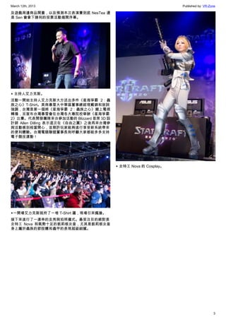 March 12th, 2013 Published by: VR-Zone
3
及遊戲周邊商品開賣，以及預測本次表演賽到底 NesTea 還
是 Sen 會拿下勝利的投票活動揭開序幕。
▲ 主持人艾力克斯。
活動一開始主持人艾力克斯大方送出多件《星海爭霸 2：蟲
族之心》T-Shirt。美商暴雪大中華區董事總經理戴錦和致詞
強調，台灣是第一個將《星海爭霸 2：蟲族之心》搬上電視
轉播，另宣布台灣暴雪會在台灣各大專院校舉辦《星海爭霸
2》比賽。代表開發團隊來台參加活動的 Blizzard 首席 3D 設
計師 Allen Dilling 表示這次在《自由之翼》之後再來台灣參
與活動感到相當開心，並期許玩家能夠進行享受新系統帶來
的便利體驗。台灣電競聯盟董事長則呼籲大家都能多多支持
電子競技運動！
▲一開場艾力克斯就拎了一堆 T-Shirt 灑，現場引來瘋搶。
接下來進行了一連串的走秀與拍照儀式。最受注目的絕對是
女特工 Nova 和氣勢十足的凱莉根女皇，尤其是凱莉根女皇
身上屬於蟲族的節肢體和蟲甲的表現超級細膩。
▲ 女特工 Nova 的 Cosplay。
 