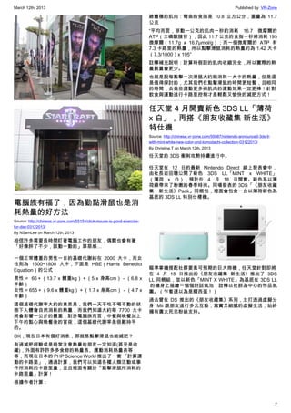 March 12th, 2013 Published by: VR-Zone
7
電腦族有福了，因為勤點滑鼠也是消
耗熱量的好方法
Source: http://chinese.vr-zone.com/55154/click-mouse-is-good-exercise-
for-diet-03122013/
By NSamLee on March 12th, 2013
相信許多需要長時間盯著電腦工作的朋友，偶爾也會有著
「好像胖了不少，該動一動的」罪惡感…
一個正常體重的男性一日的基礎代謝約在 2000 大卡，而女
性則為 1600~1800 大卡，下面是 HBE（Harris Benedict
Equation）的公式：
男性 =  66＋（13.7 x 體重kg）＋（5 x 身高cm）－（6.8 x
年齡）
女性 = 655＋（9.6 x 體重kg）＋（1.7 x 身高cm）－（4.7 x
年齡）
這個基礎代謝率大約的意思是，我們一天不吃不喝不動的狀
態下人體會自然消耗的熱量，而我們知道大約每 7700 大卡
將會影響一公斤的體重；對於電腦族而言，中餐與晚餐加上
下午的點心與晚餐後的宵夜，這個基礎代謝率是很難持平
的。
OK，現在日本有個好消息，那就是點擊滑鼠也能減肥？
有過減肥經驗或是時常注意熱量的朋友一定知道(甚至是收
藏)，外面有許許多多食物的熱量表、運動消耗熱量表等
等，而現在日本的 PHP Science World 推出了一套 「計算運
動的卡路里」，通過計算，我們可以知道各種人類活動或事
件所消耗的卡路里量，並且裡面有關於「點擊滑鼠所消耗的
卡路里量」計算！
根據作者計算：
總體積的肌肉：彎曲的食指是 10.8 立方公分，重量為 11.7
公克
“平均而言，移動一公克的肌肉一秒約消耗 16.7 微摩爾的
ATP（三磷酸腺苷），因此 11.7 公克的食指一秒將消耗 195
微摩爾（11.7g x 16.7μmol/g）；而一個微摩爾的 ATP 有
7.3 卡路里的熱量，所以點擊滑鼠消耗的熱量約為 1.42 大卡
（7.3/1000）x 195″
註釋補充說明：計算時假設的肌肉收縮完全，所以實際的熱
量數量會更少。
也就是說每點擊一次滑鼠大約能消耗一大卡的熱量，但是這
是值得探討的，尤其我們在點擊滑鼠的時間更短暫，且相同
的時間，去做些運動更多條肌肉的運動效果一定更棒！針對
飲食與運動進行卡路里控制才是輕鬆又愉快的減肥方式！
任天堂 4 月開賣新色 3DS LL「薄荷
x 白」，再搭《朋友收藏集 新生活》
特仕機
Source: http://chinese.vr-zone.com/55087/nintendo-announced-3ds-ll-
with-mint-white-new-color-and-tomodachi-collection-03122013/
By Christine.T on March 12th, 2013
任天堂的 3DS 衝刺攻勢持續進行中。
任天堂在 12 日的最新 Nintendo Direct 線上發表會中，
由社長岩田聰公開了新色 3DS LL「MINT x WHITE」
（薄荷 x 白），預計在 4 月 18 日開賣。新色系以薄
荷綠帶來了粉嫩的春季時尚。同場發表的 3DS「《朋友收藏
集 新生活》Pack」同梱包，裡面會包含一台以薄荷新色為
基底的 3DS LL 特別仕樣機。
瞄準掌機搭配社群要素可預期的巨大商機，任天堂針對即將
在 4 月 18 日推出的《朋友收藏集 新生活》推出了 3DS
LL 同梱組，並以新色「MINT X WHITE」為基底在 3DS LL
 的機身上描繪一個個對話氣泡，詮釋以社群為中心的作品氛
圍。（乍看還以為是耀西蛋！）
過去曾在 DS 推出的《朋友收藏集》系列，主打透過虛擬分
身  Mii 跟朋友進行多元互動，寫實又細膩的虛擬生活，始終
擁有廣大死忠粉絲支持。
 