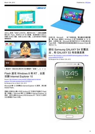 March 12th, 2013 Published by: VR-Zone
8
3DS LL 新色「MINT x WHITE」預計和 3DS「《朋友收藏集
新生活》Pack」同步在 4 月 18 日發售，前者與現行 3DS LL
同價 18,900 日圓，後者 22,800 日圓。上述內容為日本當地
發售訊息。
▲ 最後來一張岩田社長的本日定番動作「直接！」/(・∀・)
Flash 進攻 Windows 8 和 RT，全面
回歸 Internet Explorer 10
Source: http://chinese.vr-zone.com/55110/flash-back-to-internet-
explorer-10-in-both-windows-8-and-rt-03122013/
By Mengkuei Hsu on March 12th, 2013
Microsoft 傳 13 日將釋出 Internet Explorer 10 更新，將支援
Adobe Flash。
想購入即將在台灣上市的 Surface RT 可是怕不能執行 Flash
嗎？別擔心！Microsoft 傳 13 日將釋出 Internet Explorer 10
更新，將可以讓 Windows 8 和 Windows RT 下的 IE 10 都可
以全面播放 Flash 內容。
在這之前，Microsoft 為了改善效能、電池壽命和觸控體
驗，讓 Flash 僅能在 Windows 8 底下的桌面版 IE 10 中
播放，在更新之後，Microsoft 新系統中的 IE 10 將全面支持
Flash 內容，不論你使用的是桌面版還是 Windows 8 Style 版
本的 IE 10。
疑似 Samsung GALAXY S4 官圖流
出，和 GALAXY S3 有些微差異
Source: http://chinese.vr-zone.com/55097/samsung-galaxy-s-4-official-
picture-leaked-03122013/
By Mengkuei Hsu on March 12th, 2013
 