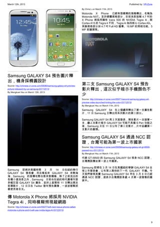 March 12th, 2013 Published by: VR-Zone
9
Samsung GALAXY S4 預告圖片釋
出，機身採橢圓設計
Source: http://chinese.vr-zone.com/55080/samsung-galaxy-s4-preview-
picture-released-by-us-samsung-03112013/
By Mengkuei Hsu on March 12th, 2013
Samsung 即將於美國時間 3 月 14 日在紐約舉行
GALAXY S4 發表會，而且看起來 GALAXY S4 來勢洶
洶，Samsung 的宣傳攻勢也愈來愈積極，除了之前流出的
各種小道消息之外，Samsung 日前也在紐約時代廣場刊登
多幅巨型 GALAXY S4 廣告，並於上星期和 11 日釋出兩支
前導影片，12 日又在 Twitter 發布預告圖像，一波波都緊抓
著使用者目光。
傳 Motorola X Phone 將採用 NVIDIA
Tegra 4i，同時模糊照現蹤網路
Source: http://chinese.vr-zone.com/55077/will-next-nexus-phone-called-
motorola-x-phone-and-it-will-use-nvidia-tegra-4i-03122013/
By Chris.L on March 11th, 2013
Motorola X Phone 已經有張模糊的海報傳出，名稱為
Motorola NXT。至於硬體規格部分，目前消息指稱 4.7 吋的
X Phone 將採用擁有 Icera 500 的 NVIDIA Tegra 4i，與
Cortex A15 的 Tegra 4 不同，Tegra 4i 為四核心 Cortex A9。
其餘規格部分如 4.7 吋 Full HD 螢幕、16 MP 的照相功能、5
MP 前鏡頭等。
第二支 Samsung GALAXY S4 預告
影片釋出，這次似乎暗示手機顏色不
少
Source: http://chinese.vr-zone.com/55071/second-samsung-galaxy-s4-
preview-video-launched-hinting-the-color-03112013/
By Mengkuei Hsu on March 11th, 2013
Samsung GALAXY S4 在上個禮拜釋出了第一支廣告影
片，11 日 Samsung 又釋出同系列影片的第二部分。
Samsung GALAXY S4 再 3 天就發表，預告影片一支接著一
支，繼上支影片暗示 GALAXY S4 可能不具備 S Pen 功能之
後，Samsung 又在 11 日公布了第二支影片，片中延續第一
支影片的劇情。
Samsung GALAXY S4 通過 NCC 認
證，台灣可能為第一波上市國家
Source: http://chinese.vr-zone.com/55058/samsung-galaxy-s4-gt-i9500-
passed-ncc-03112013/
By Mengkuei Hsu on March 11th, 2013
代號 GT-I9500 的 Samsung GALAXY S4 現身 NCC 認證，
台灣應該穩坐第一波上市國家。
Samsung 即將在 3 月 14 日在美國紐約舉辦 GALAXY S4 全
球上市發表會，公布眾人期待的下一代 GALAXY 手機。今
天我們發現其實 Samsung GALAXY S4 早在 3 月 8 日已經
通過 NCC 認證，這表示台灣應該身處 4 月第一波發售的國
家中。
 