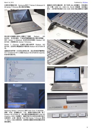 March 1st, 2013 Published by: VR-Zone
8
在筆記型電腦方面，Samsung 展示了 Series 5 Ultrabook 以
及 Series 7 Chronos 兩台筆記型電腦。
兩台展示的機器在規格上都顯示了搭載 Radeon HD
8000M 系列的資訊，不過我們實際觀察兩台筆記型電腦，
其中 Series 5 Ultrabook 並沒有見到所謂的 Radeon HD
8570M，同樣情況在 Series 7 Chronos。
Series 7 Chronos 在資訊上顯示將採用 Radeon HD
8870M，但我們在電腦資訊中檢視為 Radeon HD 8700M 系
列。
這應該是我們第一次見到此規格出現，因此現場我們實際執
行了 Cinebench R11.5 測試 Radeon HD 8700M 在 OpenGL
的表現究竟如何。
Samsung Series 7 Chronos 採用 Intel Core i7-3635QM，
搭配 8GB 記憶體以及 1TB 硬碟作為儲存空間。除了
Radeon HD 8700M 外，這台筆記型電腦還能使用 Intel HD
Graphics 4000 內建顯示，讓使用者可以依照自身需求進行
切換使用，必須一提的是 15.6 吋的 Series 7 Chronos 使用
了 1920 x 1080 的解析度，這使整台機器的規格感覺起來相
當地優秀。
機器部分使用金屬材質，除了採用 JBL 的單體外，同時還有
SD 卡槽、USB 3.0、USB 2.0、RJ-45 等配置，至於輸出
部分，允許使用者透過 VGA 以及 HDMI 輸出畫面至大螢幕
上。
 