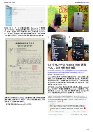March 12th, 2013 Published by: VR-Zone
10
NCC 在 3 月 8 日審查通過的 Samsung 手機型號
為 GT-I9500，而這正是流傳已久的 Samsung GALAXY
S4 型號，不過在 NCC 的審查文件中，並未公布 GALAXY
S4 的外型，僅提供了電信終端設備審定證明，因此我們要
正式確認 GALAXY S4 的外型還是得等到 14 日的發表會。
而較早之前曝光的 GT-I9502 已經獲確認為雙 SIM 的中國聯
通客制機，究竟單 SIM 卡的 GT-I9500 是否會有差異，或許
就留待 14 日揭曉最終謎題了。
▼ 稍早之前曝光的 Samsung GT-I9502。
6.1 吋 HUAWEI Ascend Mate 通過
NCC，上市時間有待確認
Source: http://chinese.vr-zone.com/55053/huawei-ascend-mate-phablet-
passed-taiwan-ncc-announced-need-to-confirm-again-03112013/
By Chris.L on March 11th, 2013
Ascend Mate 採用 HUAWEI 自家的 K3V2 1.5GHz 四核心處
理器，2GB 記憶體和 800 萬畫素的照相功能。作業系統方
面為 Android 4.1，並擁有自家的 Emotion UI。6.1 吋的面板
為 IPS Plus 可以提供相當不錯的可視角以及色彩表現，至於
解析度方面為 1280 x 720。
較早之前，HUAWEI 執行長余承東在微博上提到，Ascend
Mate D1 和 P1 將會在近期獲得 Android 4.2 的更新，不過
他也提到 Android 5.0，似乎可以確認將可能在 Google I/O
2013 上發表的 Key Lime Pie 型號即為 Android 5.0。
 